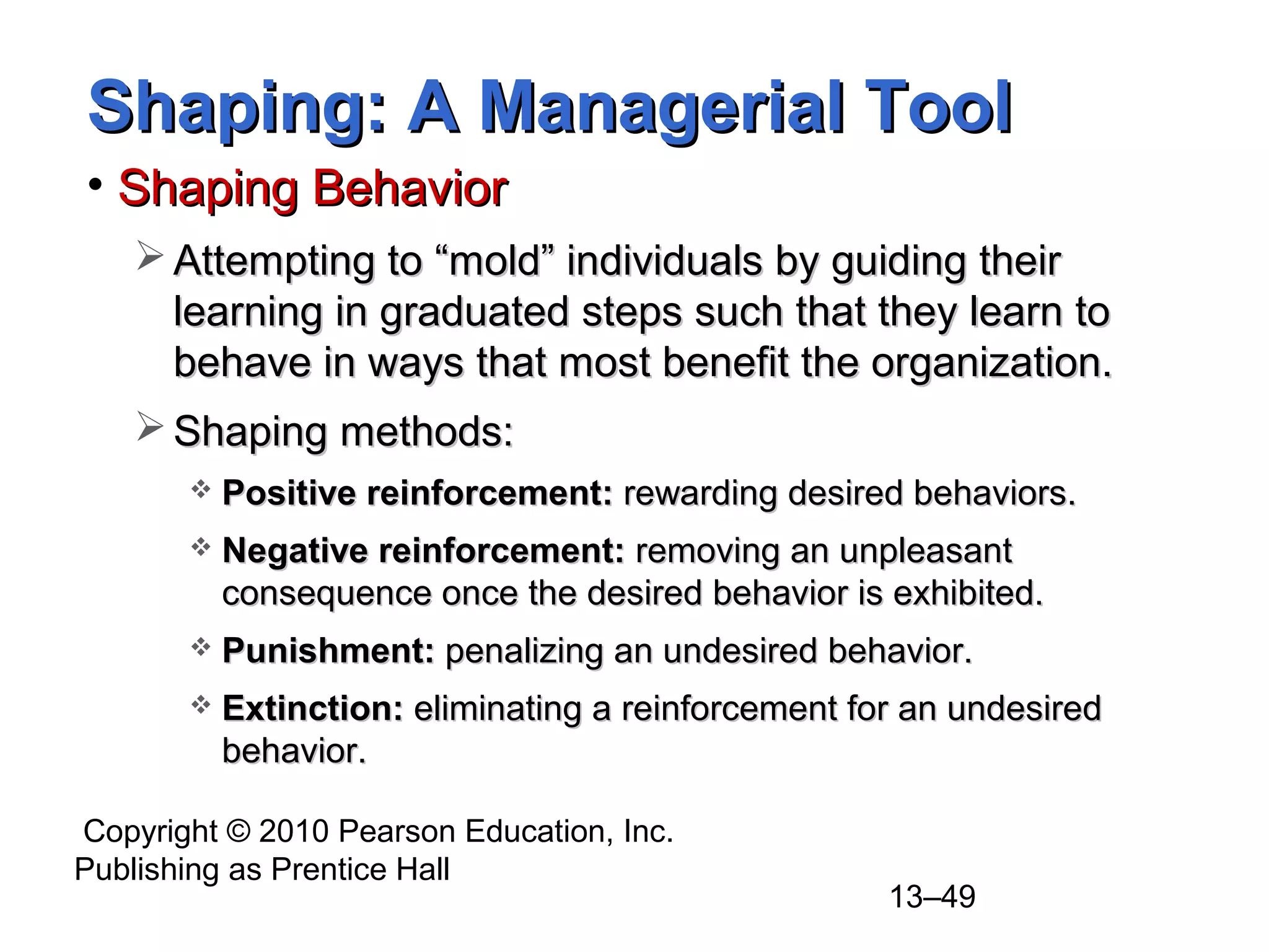 Copyright © 2010 Pearson Education, Inc.
Publishing as Prentice Hall
13–49
Shaping: A Managerial ToolShaping: A Managerial Tool
• Shaping BehaviorShaping Behavior
 Attempting to “mold” individuals by guiding theirAttempting to “mold” individuals by guiding their
learning in graduated steps such that they learn tolearning in graduated steps such that they learn to
behave in ways that most benefit the organization.behave in ways that most benefit the organization.
 Shaping methods:Shaping methods:
 Positive reinforcement:Positive reinforcement: rewarding desired behaviors.rewarding desired behaviors.
 Negative reinforcement:Negative reinforcement: removing an unpleasantremoving an unpleasant
consequence once the desired behavior is exhibited.consequence once the desired behavior is exhibited.
 Punishment:Punishment: penalizing an undesired behavior.penalizing an undesired behavior.
 Extinction:Extinction: eliminating a reinforcement for an undesiredeliminating a reinforcement for an undesired
behavior.behavior.
 