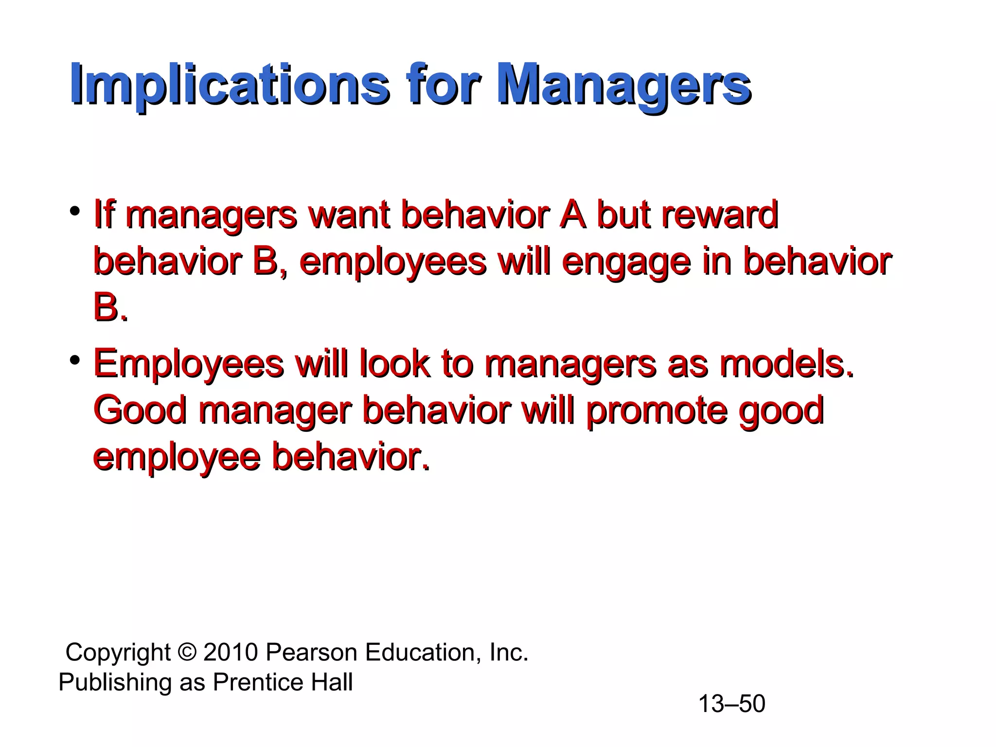 Copyright © 2010 Pearson Education, Inc.
Publishing as Prentice Hall
13–50
Implications for ManagersImplications for Managers
• If managers want behavior A but rewardIf managers want behavior A but reward
behavior B, employees will engage in behaviorbehavior B, employees will engage in behavior
B.B.
• Employees will look to managers as models.Employees will look to managers as models.
Good manager behavior will promote goodGood manager behavior will promote good
employee behavior.employee behavior.
 