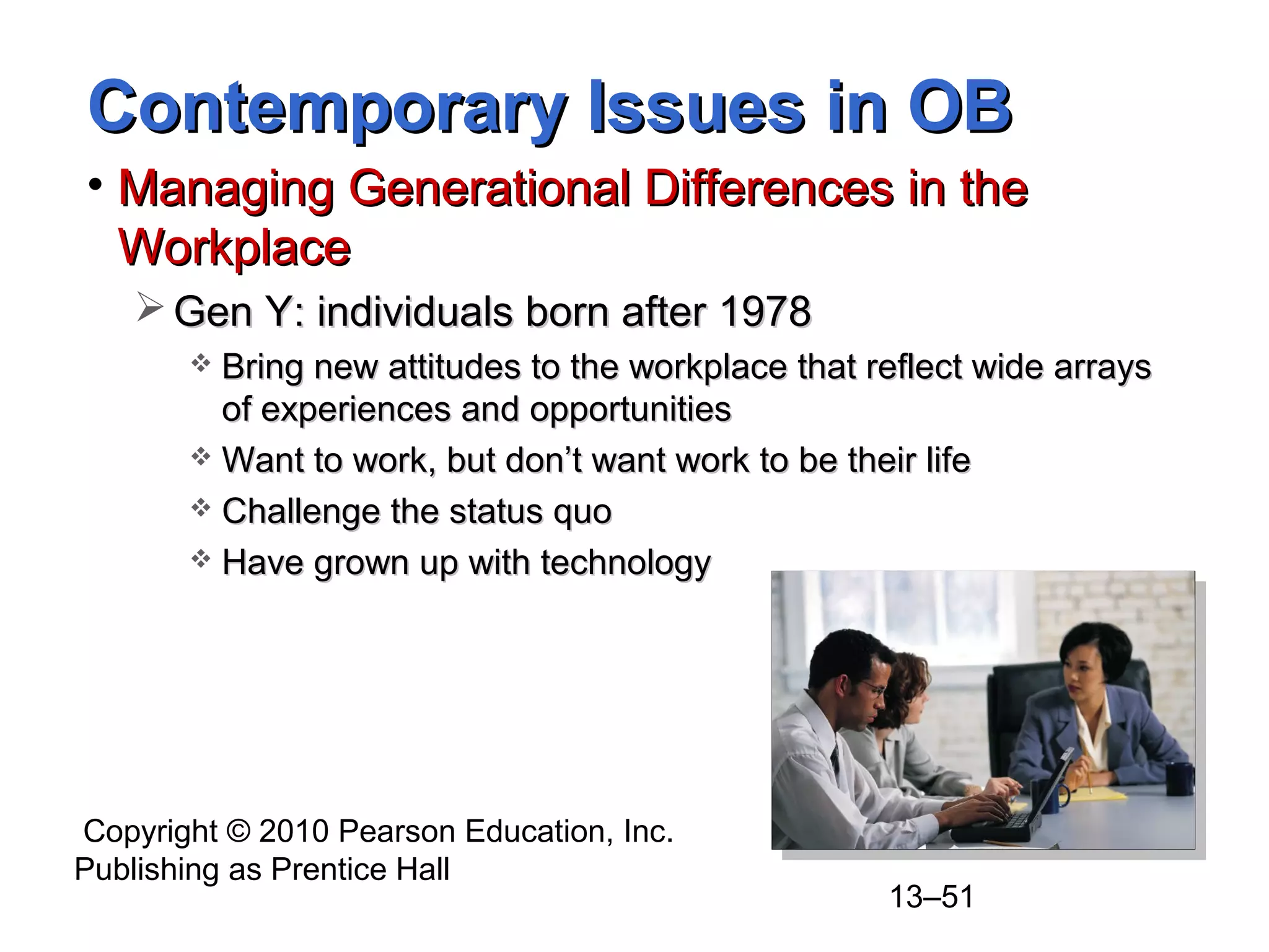 Copyright © 2010 Pearson Education, Inc.
Publishing as Prentice Hall
13–51
Contemporary Issues in OBContemporary Issues in OB
• Managing Generational Differences in theManaging Generational Differences in the
WorkplaceWorkplace
 Gen Y: individuals born after 1978Gen Y: individuals born after 1978
 Bring new attitudes to the workplace that reflect wide arraysBring new attitudes to the workplace that reflect wide arrays
of experiences and opportunitiesof experiences and opportunities
 Want to work, but don’t want work to be their lifeWant to work, but don’t want work to be their life
 Challenge the status quoChallenge the status quo
 Have grown up with technologyHave grown up with technology
 