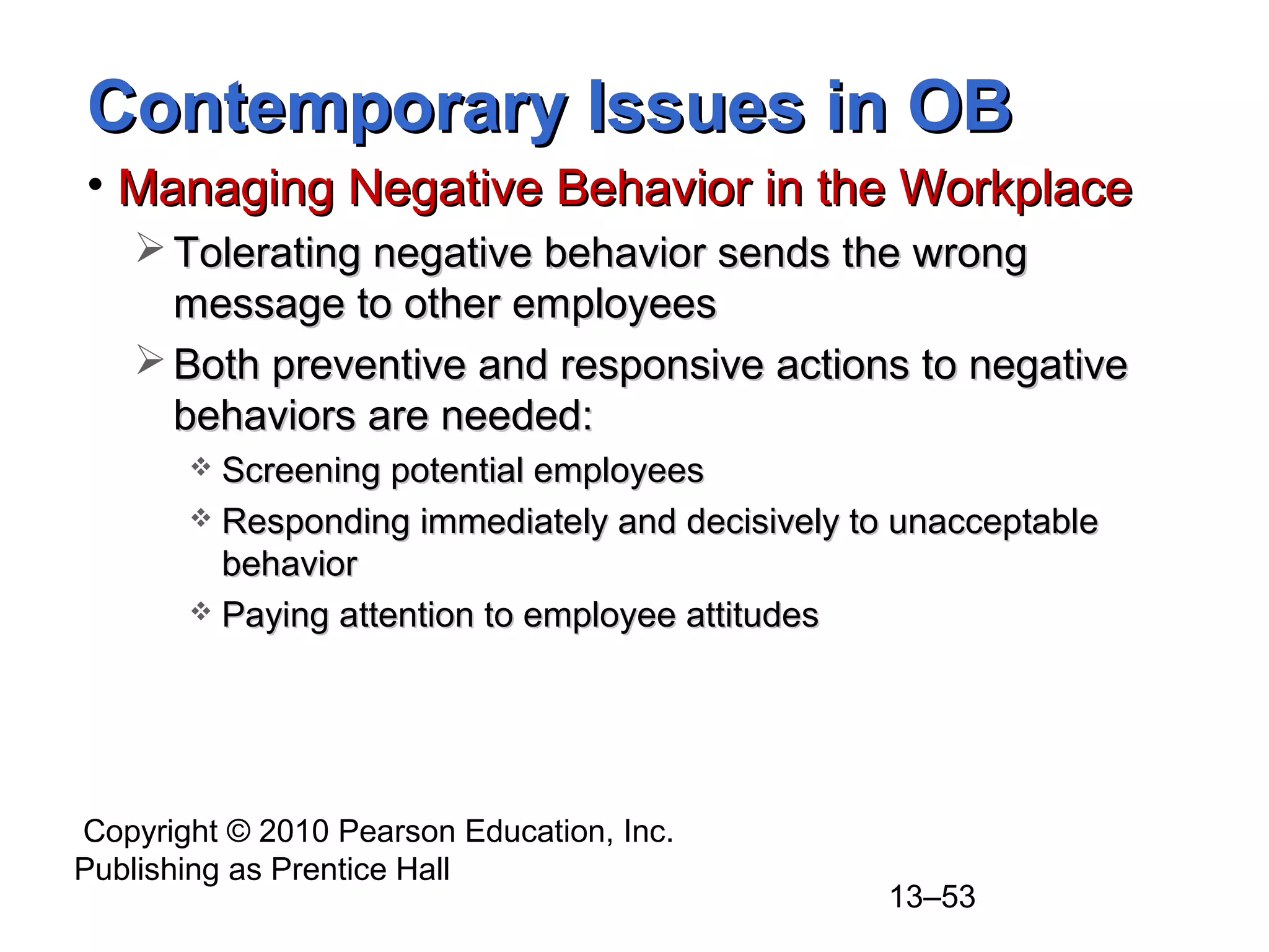 Copyright © 2010 Pearson Education, Inc.
Publishing as Prentice Hall
13–53
Contemporary Issues in OBContemporary Issues in OB
• Managing Negative Behavior in the WorkplaceManaging Negative Behavior in the Workplace
 Tolerating negative behavior sends the wrongTolerating negative behavior sends the wrong
message to other employeesmessage to other employees
 Both preventive and responsive actions to negativeBoth preventive and responsive actions to negative
behaviors are needed:behaviors are needed:
 Screening potential employeesScreening potential employees
 Responding immediately and decisively to unacceptableResponding immediately and decisively to unacceptable
behaviorbehavior
 Paying attention to employee attitudesPaying attention to employee attitudes
 