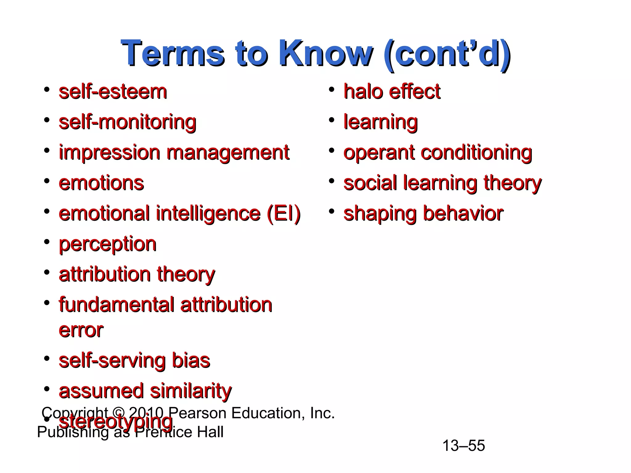 Copyright © 2010 Pearson Education, Inc.
Publishing as Prentice Hall
13–55
Terms to Know (cont’d)Terms to Know (cont’d)
• self-esteemself-esteem
• self-monitoringself-monitoring
• impression managementimpression management
• emotionsemotions
• emotional intelligence (EI)emotional intelligence (EI)
• perceptionperception
• attribution theoryattribution theory
• fundamental attributionfundamental attribution
errorerror
• self-serving biasself-serving bias
• assumed similarityassumed similarity
• stereotypingstereotyping
• halo effecthalo effect
• learninglearning
• operant conditioningoperant conditioning
• social learning theorysocial learning theory
• shaping behaviorshaping behavior
 