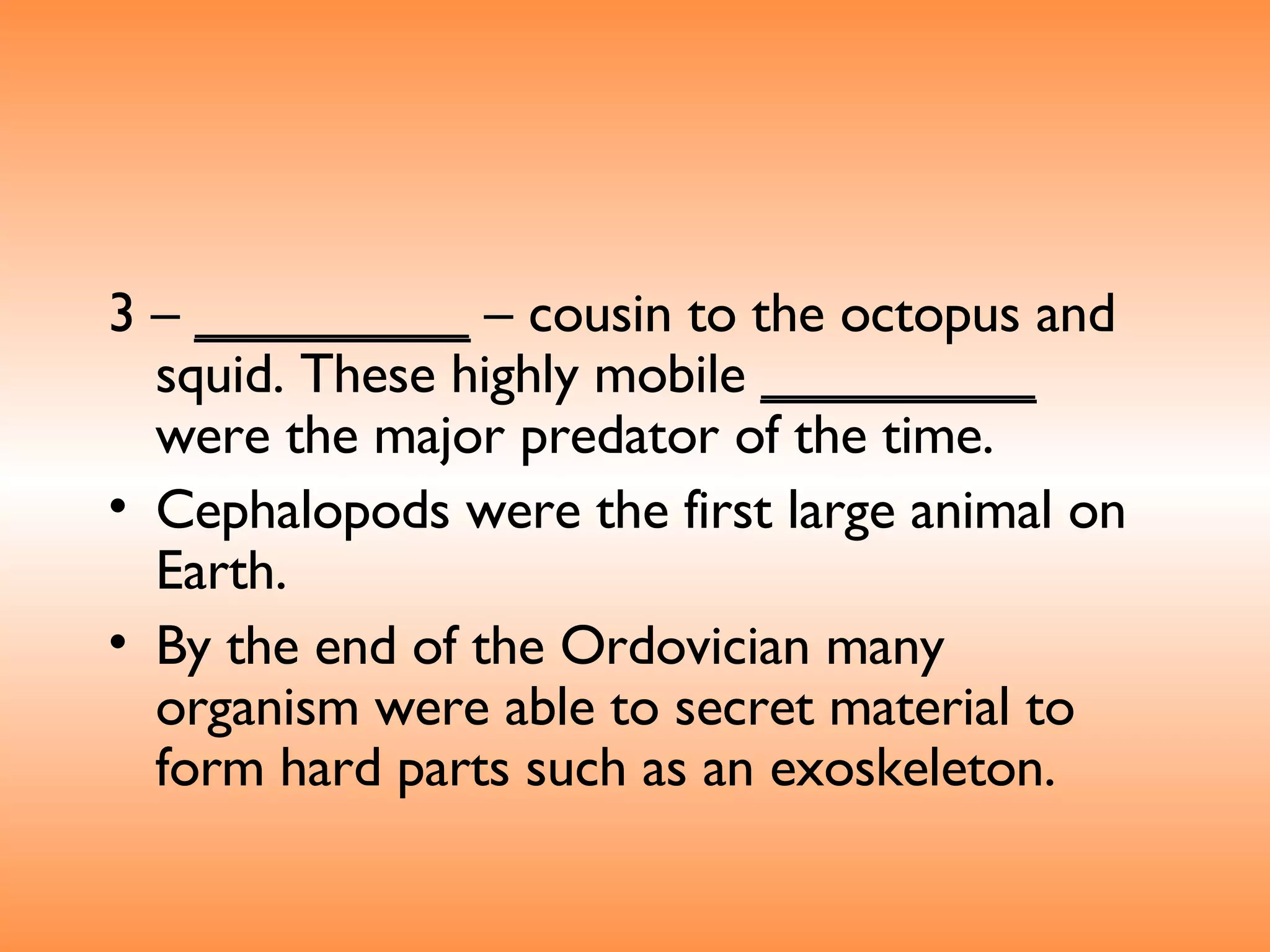 3 –  _________  – cousin to the octopus and squid. These highly mobile  _________  were the major predator of the time.  Cephalopods were the first large animal on Earth. By the end of the Ordovician many organism were able to secret material to form hard parts such as an exoskeleton.  