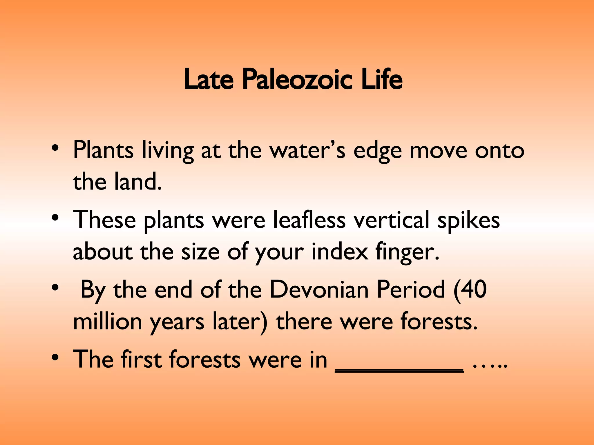 Late Paleozoic Life   Plants living at the water’s edge move onto the land.  These plants were leafless vertical spikes about the size of your index finger. By the end of the Devonian Period (40 million years later) there were forests.  The first forests were in  _________  ….. 