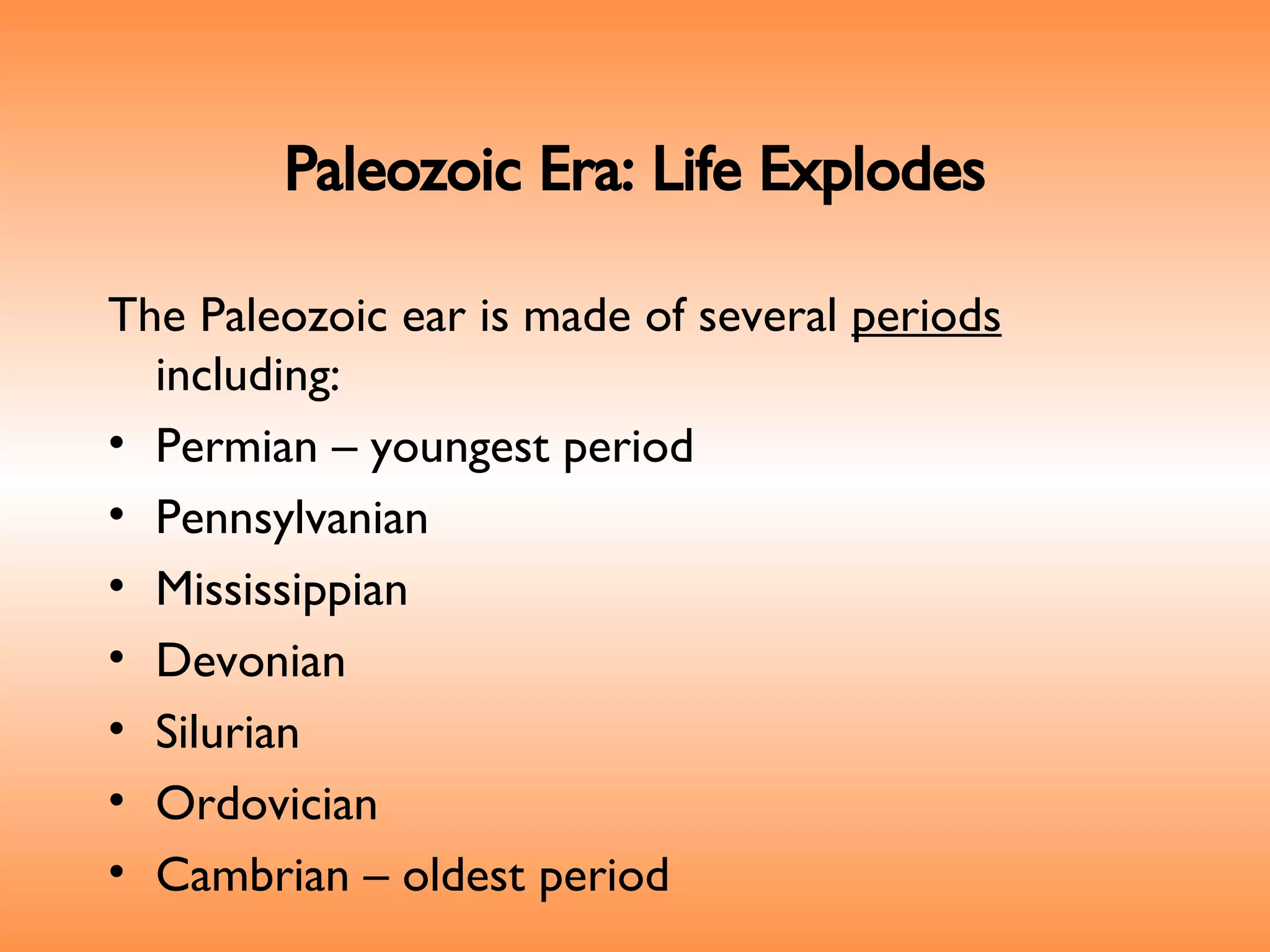 Paleozoic Era: Life Explodes The Paleozoic ear is made of several  periods  including: Permian – youngest period Pennsylvanian Mississippian Devonian  Silurian Ordovician  Cambrian – oldest period 