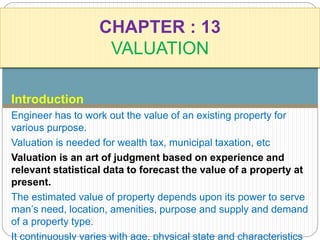 CHAPTER : 13 
VALUATION 
Introduction 
Engineer has to work out the value of an existing property for 
various purpose. 
Valuation is needed for wealth tax, municipal taxation, etc 
Valuation is an art of judgment based on experience and 
relevant statistical data to forecast the value of a property at 
present. 
The estimated value of property depends upon its power to serve 
man’s need, location, amenities, purpose and supply and demand 
of a property type. 
It continuously varies with age, physical state and characteristics 
 