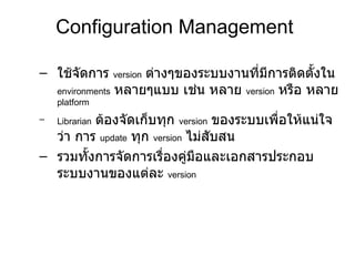 Configuration Management ใช้จัดการ  version   ต่างๆของระบบงานที่มีการติดตั้งใน  environments   หลายๆแบบ เช่น หลาย  version   หรือ หลาย  platform Librarian   ต้องจัดเก็บทุก  version   ของระบบเพื่อให้แน่ใจว่า การ  update   ทุก  version   ไม่สับสน  รวมทั้งการจัดการเรื่องคู่มือและเอกสารประกอบระบบงานของแต่ละ   version   