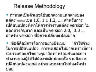 Release Methodology กำหนดเป็นตัวเลขใช้บอกความแตกต่างของแต่ละ  release  เช่น  1.0 ,  1.1 1.2 , ….   สำหรับการเปลี่ยนแปลงที่ทำให้การทำงานแต่ละ  version  ไม่แตกต่างกันมาก และเป็น  version  2.0 ,   3.0  …   สำหรับ  version  ที่มีการเปลี่ยนแปลงมาก ข้อดีคือมีการจัดการอย่างมีระบบ  ค่าใช้จ่ายในการเปลี่ยนแปลง  การทดสอบไม่มากเพราะมีการรวบรวมข้อแก้ไขต่างๆมาจัดทำพร้อมกันและการทำงานของผู้ใช้ไม่ต้องชะงักบ่อยครั้ง รวมถึงการเปลี่ยนแปลงเอกสารประกอบระบบไม่ต้องจัดทำบ่อย ข้อเสีย คือผู้ใช้รู้สึกว่าการแก้ปัญหาไม่ทันใจต้องรอ  features  ใหม่ ใน  release  ถัดไป 