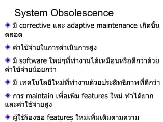 System Obsolescence มี  corrective  และ  adaptive maintenance  เกิดขึ้นตลอด ค่าใช้จ่ายในการดำเนินการสูง มี  software  ใหม่ๆที่ทำงานได้เหมือนหรือดีกว่าด้วย ค่าใช้จ่ายน้อยกว่า มี เทคโนโลยีใหม่ที่ทำงานด้วยประสิทธิภาพที่ดีกว่า การ   maintain   เพื่อเพิ่ม  features  ใหม่   ทำได้ยากและค่าใช้จ่ายสูง ผู้ใช้ร้องขอ  features  ใหม่เพิ่มเติมตามความต้องการของธุรกิจที่เปลี่ยนแปลงไป 