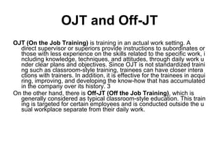 OJT and Off-JT OJT (On the Job Training)  is training in an actual work setting. A direct supervisor or superiors provide instructions to subordinates or those with less experience on the skills related to the specific work, including knowledge, techniques, and attitudes, through daily work under clear plans and objectives. Since OJT is not standardized training such as classroom-style training, trainees can have closer interactions with trainers. In addition, it is effective for the trainees in acquiring, improving, and developing the know-how that has accumulated in the company over its history. 3 On the other hand, there is  Off-JT (Off the Job Training) , which is generally considered as typical classroom-style education. This training is targeted for certain employees and is conducted outside the usual workplace separate from their daily work. 
