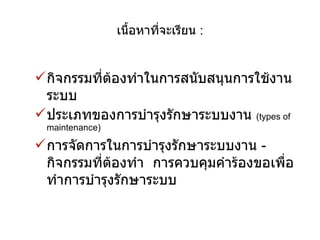 เนื้อหาที่จะเรียน  : กิจกรรมที่ต้องทำในการสนับสนุนการใช้งานระบบ ประเภทของการบำรุงรักษาระบบงาน  ( types of maintenance) การจัดการในการบำรุงรักษาระบบงาน  -  กิจกรรมที่ต้องทำ  การควบคุมคำร้องขอเพื่อทำการบำรุงรักษาระบบ 