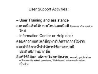 User Support Activities   : User Training and assistance อบรมเมื่อเริ่มใช้ระบบใหม่และเมื่อมี  features   หรือ  version   ใหม่ Information Center or Help desk ตอบคำถามและแก้ปัญหาที่เกิดจากการใช้งาน แนะนำวิธีการที่ทำให้การใช้งานระบบมีประสิทธิภาพมากขึ้น สื่อที่ใช้ได้แก่ อธิบายโดยพนักงาน ,  e-mail,  publication of frequently asked questions, Web board, voice mail system  เป็นต้น 