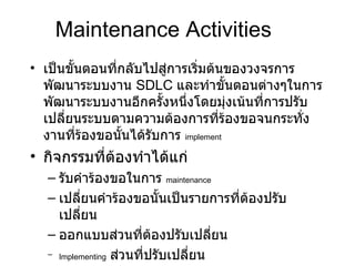 Maintenance Activities เป็นขั้นตอนที่กลับไปสู่การเริ่มต้นของวงจรการพัฒนาระบบงาน   SDLC  และทำขั้นตอนต่างๆในการพัฒนาระบบงานอีกครั้งหนึ่งโดยมุ่งเน้นที่การปรับเปลี่ยนระบบตามความต้องการที่ร้องขอจนกระทั่งงานที่ร้องขอนั้นได้รับการ  implement กิจกรรมที่ต้องทำได้แก่ รับคำร้องขอในการ  maintenance   เปลี่ยนคำร้องขอนั้นเป็นรายการที่ต้องปรับเปลี่ยน ออกแบบส่วนที่ต้องปรับเปลี่ยน Implementing   ส่วนที่ปรับเปลี่ยน 