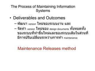 The Process of Maintaining Information Systems Deliverables and Outcomes พัฒนา   version   ใหม่ของระบบงาน และ จัดทำ   version   ใหม่ของ   design documents   ทั้งหมดทั้งของระบบที่ทำขึ้นใหม่และของระบบเดิมในส่วนที่มีการปรับเปลี่ยนระหว่างการทำ   maintenance  Maintenance Releases method 