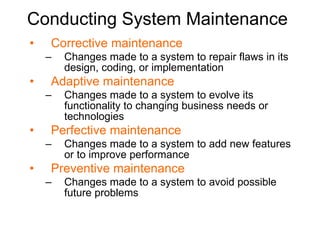 Conducting System Maintenance Corrective maintenance Changes made to a system to  repair flaws  in its design, coding, or implementation Adaptive maintenance Changes made to a system to  evolve its functionality  to changing business needs or technologies Perfective maintenance Changes made to a system to  add new features or to improve performance Preventive maintenance Changes made to a system to  avoid possible future problems 