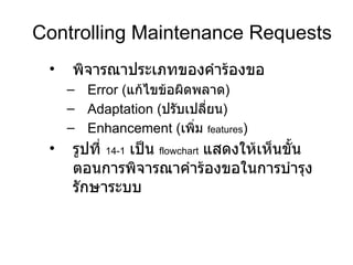 Controlling Maintenance Requests พิจารณาประเภทของคำร้องขอ Error  ( แก้ไขข้อผิดพลาด ) Adaptation ( ปรับเปลี่ยน ) Enhancement ( เพิ่ม  features ) รูปที่   14-1   เป็น   flowchart   แสดงให้เห็นขั้นตอนการพิจารณาคำร้องขอในการบำรุงรักษาระบบ 