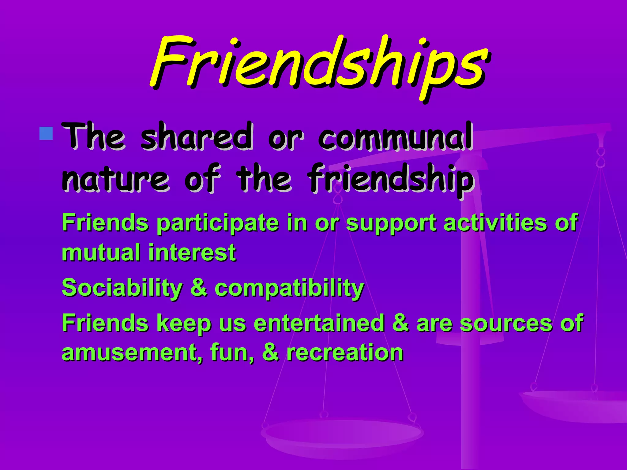 Friendships The shared or communal nature of the friendship Friends participate in or support activities of mutual interest Sociability & compatibility Friends keep us entertained & are sources of amusement, fun, & recreation 
