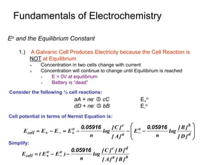 Fundamentals of Electrochemistry
Eo and the Equilibrium Constant
1.) A Galvanic Cell Produces Electricity because the Cell Reaction is
NOT at Equilibrium
 Concentration in two cells change with current
 Concentration will continue to change until Equilibrium is reached
- E = 0V at equilibrium
- Battery is “dead”













 


 d
b
o
a
c
o
cell
]
D
[
]
B
[
log
n
.
E
]
A
[
]
C
[
log
n
.
E
E
E
E
05916
0
05916
0
aA + ne-  cC E+
o
dD + ne-  bB E-
o
Consider the following ½ cell reactions:
Cell potential in terms of Nernst Equation is:
b
a
d
c
o
o
cell
]
B
[
]
A
[
]
D
[
]
C
[
log
n
.
)
E
E
(
E
05916
0


 

Simplify:
 