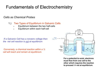 Fundamentals of Electrochemistry
Cells as Chemical Probes
1.) Two Types of Equilibrium in Galvanic Cells
 Equilibrium between the two half-cells
 Equilibrium within each half-cell
If a Galvanic Cell has a nonzero voltage then
the net cell reaction is not at equilibrium
For a potential to exist, electrons
must flow from one cell to the
other which requires the reaction
to proceed  not at equilibrium.
Conversely, a chemical reaction within a ½
cell will reach and remain at equilibrium.
 