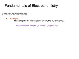 Fundamentals of Electrochemistry
Ni(s)|NiSO4(0.0025M)||KIO3(0.10 M)|Cu(IO3)2(s)|Cu(s)
Cells as Chemical Probes
2.) Example:
 If the voltage for the following cell is 0.512V, find Ksp for Cu(IO3)2:
 
