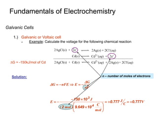 Fundamentals of Electrochemistry
Galvanic Cells
1.) Galvanic or Voltaic cell
 Example: Calculate the voltage for the following chemical reaction
G = -150kJ/mol of Cd
V
.
C
J
.
mol
C
.
)
mol
(
J
E
nF
G
E
nFE
G
777
0
777
0
10
649
9
2
10
150
4
3






















Solution: n – number of moles of electrons
 