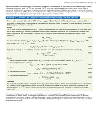 Water can evaporate at temperatures below the boiling point. More energy is required than at the boiling point, because the kinetic energy of water
molecules at temperatures below 100ºC is less than that at 100ºC , hence less energy is available from random thermal motions. Take, for
example, the fact that, at body temperature, perspiration from the skin requires a heat input of 2428 kJ/kg, which is about 10 percent higher than the
latent heat of vaporization at 100ºC . This heat comes from the skin, and thus provides an effective cooling mechanism in hot weather. High humidity
inhibits evaporation, so that body temperature might rise, leaving unevaporated sweat on your brow.
Example 14.4 Calculate Final Temperature from Phase Change: Cooling Soda with Ice Cubes
Three ice cubes are used to chill a soda at 20ºC with mass msoda = 0.25 kg . The ice is at 0ºC and each ice cube has a mass of 6.0 g.
Assume that the soda is kept in a foam container so that heat loss can be ignored. Assume the soda has the same heat capacity as water. Find
the final temperature when all ice has melted.
Strategy
The ice cubes are at the melting temperature of 0ºC . Heat is transferred from the soda to the ice for melting. Melting of ice occurs in two steps:
first the phase change occurs and solid (ice) transforms into liquid water at the melting temperature, then the temperature of this water rises.
Melting yields water at 0ºC , so more heat is transferred from the soda to this water until the water plus soda system reaches thermal
equilibrium,
(14.19)Qice = −Qsoda.
The heat transferred to the ice is Qice = miceLf + micecW(Tf − 0ºC) . The heat given off by the soda is Qsoda = msoda cW(Tf − 20ºC) .
Since no heat is lost, Qice = −Qsoda , so that
(14.20)mice Lf + micecW
⎛
⎝Tf − 0ºC⎞
⎠ = - msodacW
⎛
⎝Tf − 20ºC⎞
⎠.
Bring all terms involving Tf on the left-hand-side and all other terms on the right-hand-side. Solve for the unknown quantity Tf :
(14.21)
Tf =
msoda cW (20ºC) − miceLf
(msoda + mice)cW
.
Solution
1. Identify the known quantities. The mass of ice is mice = 3×6.0 g = 0.018 kg and the mass of soda is msoda = 0.25 kg .
2. Calculate the terms in the numerator:
(14.22)msoda cW (20ºC) = ⎛
⎝0.25 kg⎞
⎠
⎛
⎝4186 J/kg⋅ºC⎞
⎠(20ºC) = 20,930 J
and
(14.23)mice Lf = ⎛
⎝0.018 kg⎞
⎠
⎛
⎝334,000 J/kg⎞
⎠=6012 J.
3. Calculate the denominator:
(14.24)(msoda + mice)cW = ⎛
⎝0.25 kg + 0.018 kg⎞
⎠
⎛
⎝4186 K/(kg⋅ºC⎞
⎠=1122 J/ºC.
4. Calculate the final temperature:
(14.25)
Tf = 20,930 J − 6012 J
1122 J/ºC
= 13ºC.
Discussion
This example illustrates the enormous energies involved during a phase change. The mass of ice is about 7 percent the mass of water but leads
to a noticeable change in the temperature of soda. Although we assumed that the ice was at the freezing temperature, this is incorrect: the
typical temperature is −6ºC . However, this correction gives a final temperature that is essentially identical to the result we found. Can you
explain why?
We have seen that vaporization requires heat transfer to a liquid from the surroundings, so that energy is released by the surroundings.
Condensation is the reverse process, increasing the temperature of the surroundings. This increase may seem surprising, since we associate
condensation with cold objects—the glass in the figure, for example. However, energy must be removed from the condensing molecules to make a
vapor condense. The energy is exactly the same as that required to make the phase change in the other direction, from liquid to vapor, and so it can
be calculated from Q = mLv .
CHAPTER 14 | HEAT AND HEAT TRANSFER METHODS 481
 