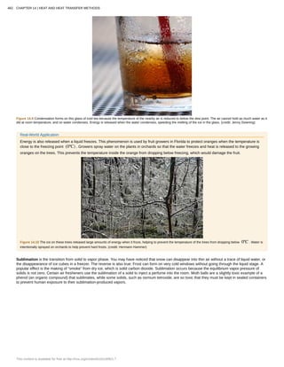 Figure 14.9 Condensation forms on this glass of iced tea because the temperature of the nearby air is reduced to below the dew point. The air cannot hold as much water as it
did at room temperature, and so water condenses. Energy is released when the water condenses, speeding the melting of the ice in the glass. (credit: Jenny Downing)
Real-World Application
Energy is also released when a liquid freezes. This phenomenon is used by fruit growers in Florida to protect oranges when the temperature is
close to the freezing point (0ºC) . Growers spray water on the plants in orchards so that the water freezes and heat is released to the growing
oranges on the trees. This prevents the temperature inside the orange from dropping below freezing, which would damage the fruit.
Figure 14.10 The ice on these trees released large amounts of energy when it froze, helping to prevent the temperature of the trees from dropping below 0ºC . Water is
intentionally sprayed on orchards to help prevent hard frosts. (credit: Hermann Hammer)
Sublimation is the transition from solid to vapor phase. You may have noticed that snow can disappear into thin air without a trace of liquid water, or
the disappearance of ice cubes in a freezer. The reverse is also true: Frost can form on very cold windows without going through the liquid stage. A
popular effect is the making of “smoke” from dry ice, which is solid carbon dioxide. Sublimation occurs because the equilibrium vapor pressure of
solids is not zero. Certain air fresheners use the sublimation of a solid to inject a perfume into the room. Moth balls are a slightly toxic example of a
phenol (an organic compound) that sublimates, while some solids, such as osmium tetroxide, are so toxic that they must be kept in sealed containers
to prevent human exposure to their sublimation-produced vapors.
482 CHAPTER 14 | HEAT AND HEAT TRANSFER METHODS
This content is available for free at http://cnx.org/content/col11406/1.7
 