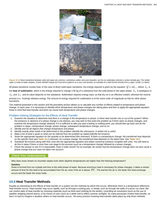 Figure 14.11 Direct transitions between solid and vapor are common, sometimes useful, and even beautiful. (a) Dry ice sublimates directly to carbon dioxide gas. The visible
vapor is made of water droplets. (credit: Windell Oskay) (b) Frost forms patterns on a very cold window, an example of a solid formed directly from a vapor. (credit: Liz West)
All phase transitions involve heat. In the case of direct solid-vapor transitions, the energy required is given by the equation Q = mL s , where Ls is
the heat of sublimation, which is the energy required to change 1.00 kg of a substance from the solid phase to the vapor phase. Ls is analogous to
Lf and Lv , and its value depends on the substance. Sublimation requires energy input, so that dry ice is an effective coolant, whereas the reverse
process (i.e., frosting) releases energy. The amount of energy required for sublimation is of the same order of magnitude as that for other phase
transitions.
The material presented in this section and the preceding section allows us to calculate any number of effects related to temperature and phase
change. In each case, it is necessary to identify which temperature and phase changes are taking place and then to apply the appropriate equation.
Keep in mind that heat transfer and work can cause both temperature and phase changes.
Problem-Solving Strategies for the Effects of Heat Transfer
1. Examine the situation to determine that there is a change in the temperature or phase. Is there heat transfer into or out of the system? When
the presence or absence of a phase change is not obvious, you may wish to first solve the problem as if there were no phase changes, and
examine the temperature change obtained. If it is sufficient to take you past a boiling or melting point, you should then go back and do the
problem in steps—temperature change, phase change, subsequent temperature change, and so on.
2. Identify and list all objects that change temperature and phase.
3. Identify exactly what needs to be determined in the problem (identify the unknowns). A written list is useful.
4. Make a list of what is given or what can be inferred from the problem as stated (identify the knowns).
5. Solve the appropriate equation for the quantity to be determined (the unknown). If there is a temperature change, the transferred heat depends
on the specific heat (see Table 14.1) whereas, for a phase change, the transferred heat depends on the latent heat. See Table 14.2.
6. Substitute the knowns along with their units into the appropriate equation and obtain numerical solutions complete with units. You will need to
do this in steps if there is more than one stage to the process (such as a temperature change followed by a phase change).
7. Check the answer to see if it is reasonable: Does it make sense? As an example, be certain that the temperature change does not also cause a
phase change that you have not taken into account.
Check Your Understanding
Why does snow remain on mountain slopes even when daytime temperatures are higher than the freezing temperature?
Solution
Snow is formed from ice crystals and thus is the solid phase of water. Because enormous heat is necessary for phase changes, it takes a certain
amount of time for this heat to be accumulated from the air, even if the air is above 0ºC . The warmer the air is, the faster this heat exchange
occurs and the faster the snow melts.
14.4 Heat Transfer Methods
Equally as interesting as the effects of heat transfer on a system are the methods by which this occurs. Whenever there is a temperature difference,
heat transfer occurs. Heat transfer may occur rapidly, such as through a cooking pan, or slowly, such as through the walls of a picnic ice chest. We
can control rates of heat transfer by choosing materials (such as thick wool clothing for the winter), controlling air movement (such as the use of
weather stripping around doors), or by choice of color (such as a white roof to reflect summer sunlight). So many processes involve heat transfer, so
that it is hard to imagine a situation where no heat transfer occurs. Yet every process involving heat transfer takes place by only three methods:
CHAPTER 14 | HEAT AND HEAT TRANSFER METHODS 483
 