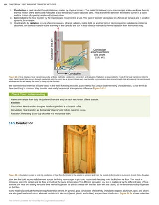 1. Conduction is heat transfer through stationary matter by physical contact. (The matter is stationary on a macroscopic scale—we know there is
thermal motion of the atoms and molecules at any temperature above absolute zero.) Heat transferred between the electric burner of a stove
and the bottom of a pan is transferred by conduction.
2. Convection is the heat transfer by the macroscopic movement of a fluid. This type of transfer takes place in a forced-air furnace and in weather
systems, for example.
3. Heat transfer by radiation occurs when microwaves, infrared radiation, visible light, or another form of electromagnetic radiation is emitted or
absorbed. An obvious example is the warming of the Earth by the Sun. A less obvious example is thermal radiation from the human body.
Figure 14.12 In a fireplace, heat transfer occurs by all three methods: conduction, convection, and radiation. Radiation is responsible for most of the heat transferred into the
room. Heat transfer also occurs through conduction into the room, but at a much slower rate. Heat transfer by convection also occurs through cold air entering the room around
windows and hot air leaving the room by rising up the chimney.
We examine these methods in some detail in the three following modules. Each method has unique and interesting characteristics, but all three do
have one thing in common: they transfer heat solely because of a temperature difference Figure 14.12.
Check Your Understanding
Name an example from daily life (different from the text) for each mechanism of heat transfer.
Solution
Conduction: Heat transfers into your hands as you hold a hot cup of coffee.
Convection: Heat transfers as the barista “steams” cold milk to make hot cocoa.
Radiation: Reheating a cold cup of coffee in a microwave oven.
14.5 Conduction
Figure 14.13 Insulation is used to limit the conduction of heat from the inside to the outside (in winters) and from the outside to the inside (in summers). (credit: Giles Douglas)
Your feet feel cold as you walk barefoot across the living room carpet in your cold house and then step onto the kitchen tile floor. This result is
intriguing, since the carpet and tile floor are both at the same temperature. The different sensation you feel is explained by the different rates of heat
transfer: the heat loss during the same time interval is greater for skin in contact with the tiles than with the carpet, so the temperature drop is greater
on the tiles.
Some materials conduct thermal energy faster than others. In general, good conductors of electricity (metals like copper, aluminum, gold, and silver)
are also good heat conductors, whereas insulators of electricity (wood, plastic, and rubber) are poor heat conductors. Figure 14.14 shows molecules
484 CHAPTER 14 | HEAT AND HEAT TRANSFER METHODS
This content is available for free at http://cnx.org/content/col11406/1.7
 