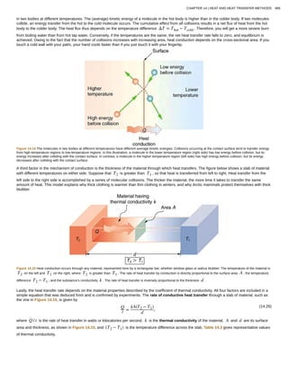 in two bodies at different temperatures. The (average) kinetic energy of a molecule in the hot body is higher than in the colder body. If two molecules
collide, an energy transfer from the hot to the cold molecule occurs. The cumulative effect from all collisions results in a net flux of heat from the hot
body to the colder body. The heat flux thus depends on the temperature difference ΔΤ = Τhot − Tcold . Therefore, you will get a more severe burn
from boiling water than from hot tap water. Conversely, if the temperatures are the same, the net heat transfer rate falls to zero, and equilibrium is
achieved. Owing to the fact that the number of collisions increases with increasing area, heat conduction depends on the cross-sectional area. If you
touch a cold wall with your palm, your hand cools faster than if you just touch it with your fingertip.
Figure 14.14 The molecules in two bodies at different temperatures have different average kinetic energies. Collisions occurring at the contact surface tend to transfer energy
from high-temperature regions to low-temperature regions. In this illustration, a molecule in the lower temperature region (right side) has low energy before collision, but its
energy increases after colliding with the contact surface. In contrast, a molecule in the higher temperature region (left side) has high energy before collision, but its energy
decreases after colliding with the contact surface.
A third factor in the mechanism of conduction is the thickness of the material through which heat transfers. The figure below shows a slab of material
with different temperatures on either side. Suppose that T2 is greater than T1 , so that heat is transferred from left to right. Heat transfer from the
left side to the right side is accomplished by a series of molecular collisions. The thicker the material, the more time it takes to transfer the same
amount of heat. This model explains why thick clothing is warmer than thin clothing in winters, and why Arctic mammals protect themselves with thick
blubber.
Figure 14.15 Heat conduction occurs through any material, represented here by a rectangular bar, whether window glass or walrus blubber. The temperature of the material is
T2 on the left and T1 on the right, where T2 is greater than T1 . The rate of heat transfer by conduction is directly proportional to the surface area A , the temperature
difference T2 − T1 , and the substance’s conductivity k . The rate of heat transfer is inversely proportional to the thickness d .
Lastly, the heat transfer rate depends on the material properties described by the coefficient of thermal conductivity. All four factors are included in a
simple equation that was deduced from and is confirmed by experiments. The rate of conductive heat transfer through a slab of material, such as
the one in Figure 14.15, is given by
(14.26)Q
t =
kA(T2 − T1)
d
,
where Q / t is the rate of heat transfer in watts or kilocalories per second, k is the thermal conductivity of the material, A and d are its surface
area and thickness, as shown in Figure 14.15, and (T2 − T1) is the temperature difference across the slab. Table 14.3 gives representative values
of thermal conductivity.
CHAPTER 14 | HEAT AND HEAT TRANSFER METHODS 485
 