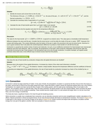 (14.32)
T2 − T1 =
Q
t
⎛
⎝
d
kA
⎞
⎠.
Solution
1. Identify the knowns and convert them to the SI units.
The thickness of the pan, d = 0.800 cm = 8.0×10−3
m, the area of the pan, A = π(0.14 / 2)2
m2
= 1.54×10−2
m2
, and the
thermal conductivity, k = 220 J/s ⋅ m⋅°C.
2. Calculate the necessary heat of vaporization of 1 g of water:
(14.33)Q = mLv = ⎛
⎝1.00×10−3
kg⎞
⎠
⎛
⎝2256×103
J/kg⎞
⎠ = 2256 J.
3. Calculate the rate of heat transfer given that 1 g of water melts in one second:
(14.34)Q / t = 2256 J/s or 2.26 kW.
4. Insert the knowns into the equation and solve for the temperature difference:
(14.35)
T2 − T1 =
Q
t
⎛
⎝
d
kA
⎞
⎠ = (2256 J/s) 8.00 × 10−3
m
(220 J/s ⋅ m⋅ºC)⎛
⎝1.54×10−2
m2⎞
⎠
= 5.33ºC.
Discussion
The value for the heat transfer Q / t = 2.26kW or 2256 J/s is typical for an electric stove. This value gives a remarkably small temperature
difference between the stove and the pan. Consider that the stove burner is red hot while the inside of the pan is nearly 100ºC because of its
contact with boiling water. This contact effectively cools the bottom of the pan in spite of its proximity to the very hot stove burner. Aluminum is
such a good conductor that it only takes this small temperature difference to produce a heat transfer of 2.26 kW into the pan.
Conduction is caused by the random motion of atoms and molecules. As such, it is an ineffective mechanism for heat transport over macroscopic
distances and short time distances. Take, for example, the temperature on the Earth, which would be unbearably cold during the night and
extremely hot during the day if heat transport in the atmosphere was to be only through conduction. In another example, car engines would
overheat unless there was a more efficient way to remove excess heat from the pistons.
Check Your Understanding
How does the rate of heat transfer by conduction change when all spatial dimensions are doubled?
Solution
Because area is the product of two spatial dimensions, it increases by a factor of four when each dimension is doubled
⎛
⎝Afinal = (2d)2
= 4d2
= 4Ainitial
⎞
⎠ . The distance, however, simply doubles. Because the temperature difference and the coefficient of thermal
conductivity are independent of the spatial dimensions, the rate of heat transfer by conduction increases by a factor of four divided by two, or
two:
(14.36)⎛
⎝
Q
t
⎞
⎠final =
kAfinal
⎛
⎝T2 − T1
⎞
⎠
dfinal
=
k⎛
⎝4Ainitial
⎞
⎠
⎛
⎝T2 − T1
⎞
⎠
2dinitial
= 2
kAinitial
⎛
⎝T2 − T1
⎞
⎠
dinitial
= 2
⎛
⎝
Q
t
⎞
⎠initial.
14.6 Convection
Convection is driven by large-scale flow of matter. In the case of Earth, the atmospheric circulation is caused by the flow of hot air from the tropics to
the poles, and the flow of cold air from the poles toward the tropics. (Note that Earth’s rotation causes the observed easterly flow of air in the northern
hemisphere). Car engines are kept cool by the flow of water in the cooling system, with the water pump maintaining a flow of cool water to the
pistons. The circulatory system is used the body: when the body overheats, the blood vessels in the skin expand (dilate), which increases the blood
flow to the skin where it can be cooled by sweating. These vessels become smaller when it is cold outside and larger when it is hot (so more fluid
flows, and more energy is transferred).
The body also loses a significant fraction of its heat through the breathing process.
While convection is usually more complicated than conduction, we can describe convection and do some straightforward, realistic calculations of its
effects. Natural convection is driven by buoyant forces: hot air rises because density decreases as temperature increases. The house in Figure 14.17
is kept warm in this manner, as is the pot of water on the stove in Figure 14.18. Ocean currents and large-scale atmospheric circulation transfer
energy from one part of the globe to another. Both are examples of natural convection.
488 CHAPTER 14 | HEAT AND HEAT TRANSFER METHODS
This content is available for free at http://cnx.org/content/col11406/1.7
 