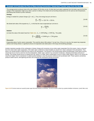 Example 14.8 Calculate the Flow of Mass during Convection: Sweat-Heat Transfer away from the Body
The average person produces heat at the rate of about 120 W when at rest. At what rate must water evaporate from the body to get rid of all this
energy? (This evaporation might occur when a person is sitting in the shade and surrounding temperatures are the same as skin temperature,
eliminating heat transfer by other methods.)
Strategy
Energy is needed for a phase change ( Q = mLv ). Thus, the energy loss per unit time is
(14.40)Q
t =
mLv
t = 120 W = 120 J/s.
We divide both sides of the equation by Lv to find that the mass evaporated per unit time is
(14.41)m
t = 120 J/s
Lv
.
Solution
(1) Insert the value of the latent heat from Table 14.2, Lv = 2430 kJ/kg = 2430 J/g . This yields
(14.42)m
t = 120 J/s
2430 J/g
= 0.0494 g/s = 2.96 g/min.
Discussion
Evaporating about 3 g/min seems reasonable. This would be about 180 g (about 7 oz) per hour. If the air is very dry, the sweat may evaporate
without even being noticed. A significant amount of evaporation also takes place in the lungs and breathing passages.
Another important example of the combination of phase change and convection occurs when water evaporates from the oceans. Heat is removed
from the ocean when water evaporates. If the water vapor condenses in liquid droplets as clouds form, heat is released in the atmosphere. Thus,
there is an overall transfer of heat from the ocean to the atmosphere. This process is the driving power behind thunderheads, those great cumulus
clouds that rise as much as 20.0 km into the stratosphere. Water vapor carried in by convection condenses, releasing tremendous amounts of
energy. This energy causes the air to expand and rise, where it is colder. More condensation occurs in these colder regions, which in turn drives the
cloud even higher. Such a mechanism is called positive feedback, since the process reinforces and accelerates itself. These systems sometimes
produce violent storms, with lightning and hail, and constitute the mechanism driving hurricanes.
Figure 14.20 Cumulus clouds are caused by water vapor that rises because of convection. The rise of clouds is driven by a positive feedback mechanism. (credit: Mike Love)
CHAPTER 14 | HEAT AND HEAT TRANSFER METHODS 491
 