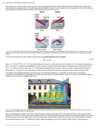 Gray objects have a uniform ability to absorb all parts of the electromagnetic spectrum. Colored objects behave in similar but more complex ways,
which gives them a particular color in the visible range and may make them special in other ranges of the nonvisible spectrum. Take, for example, the
strong absorption of infrared radiation by the skin, which allows us to be very sensitive to it.
Figure 14.26 A black object is a good absorber and a good radiator, while a white (or silver) object is a poor absorber and a poor radiator. It is as if radiation from the inside is
reflected back into the silver object, whereas radiation from the inside of the black object is “absorbed” when it hits the surface and finds itself on the outside and is strongly
emitted.
The rate of heat transfer by emitted radiation is determined by the Stefan-Boltzmann law of radiation:
(14.43)Q
t = σeAT4
,
where σ = 5.67×10−8
J/s ⋅ m2
⋅ K4
is the Stefan-Boltzmann constant, A is the surface area of the object, and T is its absolute temperature in
kelvin. The symbol e stands for the emissivity of the object, which is a measure of how well it radiates. An ideal jet-black (or black body) radiator
has e = 1 , whereas a perfect reflector has e = 0 . Real objects fall between these two values. Take, for example, tungsten light bulb filaments
which have an e of about 0.5 , and carbon black (a material used in printer toner), which has the (greatest known) emissivity of about 0.99 .
The radiation rate is directly proportional to the fourth power of the absolute temperature—a remarkably strong temperature dependence.
Furthermore, the radiated heat is proportional to the surface area of the object. If you knock apart the coals of a fire, there is a noticeable increase in
radiation due to an increase in radiating surface area.
Figure 14.27 A thermograph of part of a building shows temperature variations, indicating where heat transfer to the outside is most severe. Windows are a major region of
heat transfer to the outside of homes. (credit: U.S. Army)
Skin is a remarkably good absorber and emitter of infrared radiation, having an emissivity of 0.97 in the infrared spectrum. Thus, we are all nearly
(jet) black in the infrared, in spite of the obvious variations in skin color. This high infrared emissivity is why we can so easily feel radiation on our skin.
It is also the basis for the use of night scopes used by law enforcement and the military to detect human beings. Even small temperature variations
can be detected because of the T4
dependence. Images, called thermographs, can be used medically to detect regions of abnormally high
494 CHAPTER 14 | HEAT AND HEAT TRANSFER METHODS
This content is available for free at http://cnx.org/content/col11406/1.7
 