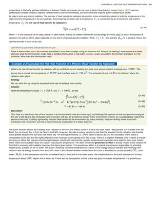 temperature in the body, perhaps indicative of disease. Similar techniques can be used to detect heat leaks in homes Figure 14.27, optimize
performance of blast furnaces, improve comfort levels in work environments, and even remotely map the Earth’s temperature profile.
All objects emit and absorb radiation. The net rate of heat transfer by radiation (absorption minus emission) is related to both the temperature of the
object and the temperature of its surroundings. Assuming that an object with a temperature T1 is surrounded by an environment with uniform
temperature T2 , the net rate of heat transfer by radiation is
(14.44)Qnet
t = σeA⎛
⎝T2
4
− T1
4⎞
⎠,
where e is the emissivity of the object alone. In other words, it does not matter whether the surroundings are white, gray, or black; the balance of
radiation into and out of the object depends on how well it emits and absorbs radiation. When T2 > T1 , the quantity Qnet / t is positive; that is, the
net heat transfer is from hot to cold.
Take-Home Experiment: Temperature in the Sun
Place a thermometer out in the sunshine and shield it from direct sunlight using an aluminum foil. What is the reading? Now remove the shield,
and note what the thermometer reads. Take a handkerchief soaked in nail polish remover, wrap it around the thermometer and place it in the
sunshine. What does the thermometer read?
Example 14.9 Calculate the Net Heat Transfer of a Person: Heat Transfer by Radiation
What is the rate of heat transfer by radiation, with an unclothed person standing in a dark room whose ambient temperature is 22.0ºC . The
person has a normal skin temperature of 33.0ºC and a surface area of 1.50 m2
. The emissivity of skin is 0.97 in the infrared, where the
radiation takes place.
Strategy
We can solve this by using the equation for the rate of radiative heat transfer.
Solution
Insert the temperatures values T2 = 295 K and T1 = 306 K , so that
(14.45)Q
t =σeA⎛
⎝T2
4
− T1
4⎞
⎠
(14.46)= ⎛
⎝5.67×10−8
J/s ⋅ m2
⋅ K 4⎞
⎠(0.97)⎛
⎝1.50 m2⎞
⎠
⎡
⎣(295 K)4
− (306 K)4⎤
⎦
(14.47)= −99 J/s = −99 W.
Discussion
This value is a significant rate of heat transfer to the environment (note the minus sign), considering that a person at rest may produce energy at
the rate of 125 W and that conduction and convection will also be transferring energy to the environment. Indeed, we would probably expect this
person to feel cold. Clothing significantly reduces heat transfer to the environment by many methods, because clothing slows down both
conduction and convection, and has a lower emissivity (especially if it is white) than skin.
The Earth receives almost all its energy from radiation of the Sun and reflects some of it back into outer space. Because the Sun is hotter than the
Earth, the net energy flux is from the Sun to the Earth. However, the rate of energy transfer is less than the equation for the radiative heat transfer
would predict because the Sun does not fill the sky. The average emissivity ( e ) of the Earth is about 0.65, but the calculation of this value is
complicated by the fact that the highly reflective cloud coverage varies greatly from day to day. There is a negative feedback (one in which a change
produces an effect that opposes that change) between clouds and heat transfer; greater temperatures evaporate more water to form more clouds,
which reflect more radiation back into space, reducing the temperature. The often mentioned greenhouse effect is directly related to the variation of
the Earth’s emissivity with radiation type (see the figure given below). The greenhouse effect is a natural phenomenon responsible for providing
temperatures suitable for life on Earth. The Earth’s relatively constant temperature is a result of the energy balance between the incoming solar
radiation and the energy radiated from the Earth. Most of the infrared radiation emitted from the Earth is absorbed by carbon dioxide ( CO2 ) and
water ( H2 O ) in the atmosphere and then re-radiated back to the Earth or into outer space. Re-radiation back to the Earth maintains its surface
temperature about 40ºC higher than it would be if there was no atmosphere, similar to the way glass increases temperatures in a greenhouse.
CHAPTER 14 | HEAT AND HEAT TRANSFER METHODS 495
 