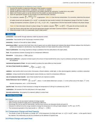 conduction:
convection:
emissivity:
greenhouse effect:
heat of sublimation:
heat:
kilocalorie:
latent heat coefficient:
mechanical equivalent of heat:
net rate of heat transfer by radiation:
radiation:
radiation:
rate of conductive heat transfer:
Stefan-Boltzmann law of radiation:
specific heat:
sublimation:
thermal conductivity:
Problem-Solving Strategies for the Methods of Heat Transfer
1. Examine the situation to determine what type of heat transfer is involved.
2. Identify the type(s) of heat transfer—conduction, convection, or radiation.
3. Identify exactly what needs to be determined in the problem (identify the unknowns). A written list is very useful.
4. Make a list of what is given or can be inferred from the problem as stated (identify the knowns).
5. Solve the appropriate equation for the quantity to be determined (the unknown).
6. For conduction, equation
Q
t =
kA(T2 − T1)
d
is appropriate. Table 14.3 lists thermal conductivities. For convection, determine the amount
of matter moved and use equation Q = mcΔT , to calculate the heat transfer involved in the temperature change of the fluid. If a phase
change accompanies convection, equation Q = mLf or Q = mLv is appropriate to find the heat transfer involved in the phase change.
Table 14.2 lists information relevant to phase change. For radiation, equation
Qnet
t = σeA⎛
⎝T2
4
− T1
4⎞
⎠ gives the net heat transfer rate.
7. Insert the knowns along with their units into the appropriate equation and obtain numerical solutions complete with units.
8. Check the answer to see if it is reasonable. Does it make sense?
Glossary
heat transfer through stationary matter by physical contact
heat transfer by the macroscopic movement of fluid
measure of how well an object radiates
warming of the Earth that is due to gases such as carbon dioxide and methane that absorb infrared radiation from the Earth’s
surface and reradiate it in all directions, thus sending a fraction of it back toward the surface of the Earth
the energy required to change a substance from the solid phase to the vapor phase
the spontaneous transfer of energy due to a temperature difference
1 kilocalorie = 1000 calories
a physical constant equal to the amount of heat transferred for every 1 kg of a substance during the change in phase of
the substance
the work needed to produce the same effects as heat transfer
is
Qnet
t = σeA⎛
⎝T2
4
− T1
4⎞
⎠
heat transfer which occurs when microwaves, infrared radiation, visible light, or other electromagnetic radiation is emitted or absorbed
energy transferred by electromagnetic waves directly as a result of a temperature difference
rate of heat transfer from one material to another
Q
t = σeAT4
, where σ is the Stefan-Boltzmann constant, A is the surface area of the object, T is the
absolute temperature, and e is the emissivity
the amount of heat necessary to change the temperature of 1.00 kg of a substance by 1.00 ºC
the transition from the solid phase to the vapor phase
the property of a material’s ability to conduct heat
Section Summary
14.1 Heat
• Heat and work are the two distinct methods of energy transfer.
• Heat is energy transferred solely due to a temperature difference.
• Any energy unit can be used for heat transfer, and the most common are kilocalorie (kcal) and joule (J).
• Kilocalorie is defined to be the energy needed to change the temperature of 1.00 kg of water between 14.5ºC and 15.5ºC .
• The mechanical equivalent of this heat transfer is 1.00 kcal = 4186 J.
14.2 Temperature Change and Heat Capacity
• The transfer of heat Q that leads to a change ΔT in the temperature of a body with mass m is Q = mcΔT , where c is the specific heat of
the material. This relationship can also be considered as the definition of specific heat.
14.3 Phase Change and Latent Heat
CHAPTER 14 | HEAT AND HEAT TRANSFER METHODS 497
 