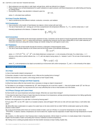 • Most substances can exist either in solid, liquid, and gas forms, which are referred to as “phases.”
• Phase changes occur at fixed temperatures for a given substance at a given pressure, and these temperatures are called boiling and freezing
(or melting) points.
• During phase changes, heat absorbed or released is given by:
Q = mL,
where L is the latent heat coefficient.
14.4 Heat Transfer Methods
• Heat is transferred by three different methods: conduction, convection, and radiation.
14.5 Conduction
• Heat conduction is the transfer of heat between two objects in direct contact with each other.
• The rate of heat transfer Q / t (energy per unit time) is proportional to the temperature difference T2 − T1 and the contact area A and
inversely proportional to the distance d between the objects:
Q
t =
kA⎛
⎝T2 − T1
⎞
⎠
d
.
14.6 Convection
• Convection is heat transfer by the macroscopic movement of mass. Convection can be natural or forced and generally transfers thermal energy
faster than conduction. Table 14.4 gives wind-chill factors, indicating that moving air has the same chilling effect of much colder stationary air.
Convection that occurs along with a phase change can transfer energy from cold regions to warm ones.
14.7 Radiation
• Radiation is the rate of heat transfer through the emission or absorption of electromagnetic waves.
• The rate of heat transfer depends on the surface area and the fourth power of the absolute temperature:
Q
t = σeAT4
,
where σ = 5.67×10−8
J/s ⋅ m2
⋅ K4
is the Stefan-Boltzmann constant and e is the emissivity of the body. For a black body, e = 1
whereas a shiny white or perfect reflector has e = 0 , with real objects having values of e between 1 and 0. The net rate of heat transfer by
radiation is
Qnet
t = σeA⎛
⎝T2
4
− T1
4⎞
⎠
where T1 is the temperature of an object surrounded by an environment with uniform temperature T2 and e is the emissivity of the object.
Conceptual Questions
14.1 Heat
1. How is heat transfer related to temperature?
2. Describe a situation in which heat transfer occurs. What are the resulting forms of energy?
3. When heat transfers into a system, is the energy stored as heat? Explain briefly.
14.2 Temperature Change and Heat Capacity
4. What three factors affect the heat transfer that is necessary to change an object’s temperature?
5. The brakes in a car increase in temperature by ΔT when bringing the car to rest from a speed v . How much greater would ΔT be if the car
initially had twice the speed? You may assume the car to stop sufficiently fast so that no heat transfers out of the brakes.
14.3 Phase Change and Latent Heat
6. Heat transfer can cause temperature and phase changes. What else can cause these changes?
7. How does the latent heat of fusion of water help slow the decrease of air temperatures, perhaps preventing temperatures from falling significantly
below 0ºC , in the vicinity of large bodies of water?
8. What is the temperature of ice right after it is formed by freezing water?
9. If you place 0ºC ice into 0ºC water in an insulated container, what will happen? Will some ice melt, will more water freeze, or will neither take
place?
10. What effect does condensation on a glass of ice water have on the rate at which the ice melts? Will the condensation speed up the melting
process or slow it down?
11. In very humid climates where there are numerous bodies of water, such as in Florida, it is unusual for temperatures to rise above about
35ºC(95ºF) . In deserts, however, temperatures can rise far above this. Explain how the evaporation of water helps limit high temperatures in humid
climates.
12. In winters, it is often warmer in San Francisco than in nearby Sacramento, 150 km inland. In summers, it is nearly always hotter in Sacramento.
Explain how the bodies of water surrounding San Francisco moderate its extreme temperatures.
13. Putting a lid on a boiling pot greatly reduces the heat transfer necessary to keep it boiling. Explain why.
498 CHAPTER 14 | HEAT AND HEAT TRANSFER METHODS
This content is available for free at http://cnx.org/content/col11406/1.7
 
