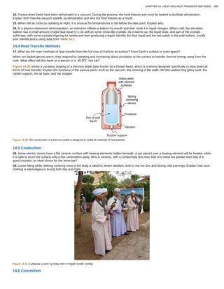 14. Freeze-dried foods have been dehydrated in a vacuum. During the process, the food freezes and must be heated to facilitate dehydration.
Explain both how the vacuum speeds up dehydration and why the food freezes as a result.
15. When still air cools by radiating at night, it is unusual for temperatures to fall below the dew point. Explain why.
16. In a physics classroom demonstration, an instructor inflates a balloon by mouth and then cools it in liquid nitrogen. When cold, the shrunken
balloon has a small amount of light blue liquid in it, as well as some snow-like crystals. As it warms up, the liquid boils, and part of the crystals
sublimate, with some crystals lingering for awhile and then producing a liquid. Identify the blue liquid and the two solids in the cold balloon. Justify
your identifications using data from Table 14.2.
14.4 Heat Transfer Methods
17. What are the main methods of heat transfer from the hot core of Earth to its surface? From Earth’s surface to outer space?
When our bodies get too warm, they respond by sweating and increasing blood circulation to the surface to transfer thermal energy away from the
core. What effect will this have on a person in a 40.0ºC hot tub?
Figure 14.30 shows a cut-away drawing of a thermos bottle (also known as a Dewar flask), which is a device designed specifically to slow down all
forms of heat transfer. Explain the functions of the various parts, such as the vacuum, the silvering of the walls, the thin-walled long glass neck, the
rubber support, the air layer, and the stopper.
Figure 14.30 The construction of a thermos bottle is designed to inhibit all methods of heat transfer.
14.5 Conduction
18. Some electric stoves have a flat ceramic surface with heating elements hidden beneath. A pot placed over a heating element will be heated, while
it is safe to touch the surface only a few centimeters away. Why is ceramic, with a conductivity less than that of a metal but greater than that of a
good insulator, an ideal choice for the stove top?
19. Loose-fitting white clothing covering most of the body is ideal for desert dwellers, both in the hot Sun and during cold evenings. Explain how such
clothing is advantageous during both day and night.
Figure 14.31 A jellabiya is worn by many men in Egypt. (credit: Zerida)
14.6 Convection
CHAPTER 14 | HEAT AND HEAT TRANSFER METHODS 499
 