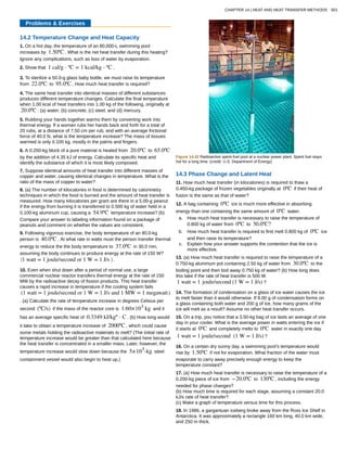 Problems & Exercises
14.2 Temperature Change and Heat Capacity
1. On a hot day, the temperature of an 80,000-L swimming pool
increases by 1.50ºC . What is the net heat transfer during this heating?
Ignore any complications, such as loss of water by evaporation.
2. Show that 1 cal/g ⋅ ºC = 1 kcal/kg ⋅ ºC .
3. To sterilize a 50.0-g glass baby bottle, we must raise its temperature
from 22.0ºC to 95.0ºC . How much heat transfer is required?
4. The same heat transfer into identical masses of different substances
produces different temperature changes. Calculate the final temperature
when 1.00 kcal of heat transfers into 1.00 kg of the following, originally at
20.0ºC : (a) water; (b) concrete; (c) steel; and (d) mercury.
5. Rubbing your hands together warms them by converting work into
thermal energy. If a woman rubs her hands back and forth for a total of
20 rubs, at a distance of 7.50 cm per rub, and with an average frictional
force of 40.0 N, what is the temperature increase? The mass of tissues
warmed is only 0.100 kg, mostly in the palms and fingers.
6. A 0.250-kg block of a pure material is heated from 20.0ºC to 65.0ºC
by the addition of 4.35 kJ of energy. Calculate its specific heat and
identify the substance of which it is most likely composed.
7. Suppose identical amounts of heat transfer into different masses of
copper and water, causing identical changes in temperature. What is the
ratio of the mass of copper to water?
8. (a) The number of kilocalories in food is determined by calorimetry
techniques in which the food is burned and the amount of heat transfer is
measured. How many kilocalories per gram are there in a 5.00-g peanut
if the energy from burning it is transferred to 0.500 kg of water held in a
0.100-kg aluminum cup, causing a 54.9ºC temperature increase? (b)
Compare your answer to labeling information found on a package of
peanuts and comment on whether the values are consistent.
9. Following vigorous exercise, the body temperature of an 80.0-kg
person is 40.0ºC . At what rate in watts must the person transfer thermal
energy to reduce the the body temperature to 37.0ºC in 30.0 min,
assuming the body continues to produce energy at the rate of 150 W?
⎛
⎝1 watt = 1 joule/second or 1 W = 1 J/s ⎞
⎠ .
10. Even when shut down after a period of normal use, a large
commercial nuclear reactor transfers thermal energy at the rate of 150
MW by the radioactive decay of fission products. This heat transfer
causes a rapid increase in temperature if the cooling system fails
(1 watt = 1 joule/second or 1 W = 1 J/s and 1 MW = 1 megawatt)
. (a) Calculate the rate of temperature increase in degrees Celsius per
second (ºC/s) if the mass of the reactor core is 1.60×105
kg and it
has an average specific heat of 0.3349 kJ/kgº ⋅ C . (b) How long would
it take to obtain a temperature increase of 2000ºC , which could cause
some metals holding the radioactive materials to melt? (The initial rate of
temperature increase would be greater than that calculated here because
the heat transfer is concentrated in a smaller mass. Later, however, the
temperature increase would slow down because the 5×105
-kg steel
containment vessel would also begin to heat up.)
Figure 14.32 Radioactive spent-fuel pool at a nuclear power plant. Spent fuel stays
hot for a long time. (credit: U.S. Department of Energy)
14.3 Phase Change and Latent Heat
11. How much heat transfer (in kilocalories) is required to thaw a
0.450-kg package of frozen vegetables originally at 0ºC if their heat of
fusion is the same as that of water?
12. A bag containing 0ºC ice is much more effective in absorbing
energy than one containing the same amount of 0ºC water.
a. How much heat transfer is necessary to raise the temperature of
0.800 kg of water from 0ºC to 30.0ºC?
b. How much heat transfer is required to first melt 0.800 kg of 0ºC ice
and then raise its temperature?
c. Explain how your answer supports the contention that the ice is
more effective.
13. (a) How much heat transfer is required to raise the temperature of a
0.750-kg aluminum pot containing 2.50 kg of water from 30.0ºC to the
boiling point and then boil away 0.750 kg of water? (b) How long does
this take if the rate of heat transfer is 500 W
1 watt = 1 joule/second (1 W = 1 J/s) ?
14. The formation of condensation on a glass of ice water causes the ice
to melt faster than it would otherwise. If 8.00 g of condensation forms on
a glass containing both water and 200 g of ice, how many grams of the
ice will melt as a result? Assume no other heat transfer occurs.
15. On a trip, you notice that a 3.50-kg bag of ice lasts an average of one
day in your cooler. What is the average power in watts entering the ice if
it starts at 0ºC and completely melts to 0ºC water in exactly one day
1 watt = 1 joule/second (1 W = 1 J/s) ?
16. On a certain dry sunny day, a swimming pool’s temperature would
rise by 1.50ºC if not for evaporation. What fraction of the water must
evaporate to carry away precisely enough energy to keep the
temperature constant?
17. (a) How much heat transfer is necessary to raise the temperature of a
0.200-kg piece of ice from −20.0ºC to 130ºC , including the energy
needed for phase changes?
(b) How much time is required for each stage, assuming a constant 20.0
kJ/s rate of heat transfer?
(c) Make a graph of temperature versus time for this process.
18. In 1986, a gargantuan iceberg broke away from the Ross Ice Shelf in
Antarctica. It was approximately a rectangle 160 km long, 40.0 km wide,
and 250 m thick.
CHAPTER 14 | HEAT AND HEAT TRANSFER METHODS 501
 