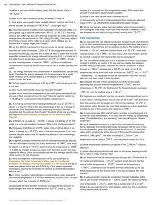 (a) What is the mass of this iceberg, given that the density of ice is
917 kg/m3
?
(b) How much heat transfer (in joules) is needed to melt it?
(c) How many years would it take sunlight alone to melt ice this thick, if
the ice absorbs an average of 100 W/m2
, 12.00 h per day?
19. How many grams of coffee must evaporate from 350 g of coffee in a
100-g glass cup to cool the coffee from 95.0ºC to 45.0ºC ? You may
assume the coffee has the same thermal properties as water and that the
average heat of vaporization is 2340 kJ/kg (560 cal/g). (You may neglect
the change in mass of the coffee as it cools, which will give you an
answer that is slightly larger than correct.)
20. (a) It is difficult to extinguish a fire on a crude oil tanker, because
each liter of crude oil releases 2.80×107
J of energy when burned. To
illustrate this difficulty, calculate the number of liters of water that must be
expended to absorb the energy released by burning 1.00 L of crude oil, if
the water has its temperature raised from 20.0ºC to 100ºC , it boils,
and the resulting steam is raised to 300ºC . (b) Discuss additional
complications caused by the fact that crude oil has a smaller density than
water.
21. The energy released from condensation in thunderstorms can be very
large. Calculate the energy released into the atmosphere for a small
storm of radius 1 km, assuming that 1.0 cm of rain is precipitated
uniformly over this area.
22. To help prevent frost damage, 4.00 kg of 0ºC water is sprayed onto
a fruit tree.
(a) How much heat transfer occurs as the water freezes?
(b) How much would the temperature of the 200-kg tree decrease if this
amount of heat transferred from the tree? Take the specific heat to be
3.35 kJ/kg⋅ºC , and assume that no phase change occurs.
23. A 0.250-kg aluminum bowl holding 0.800 kg of soup at 25.0ºC is
placed in a freezer. What is the final temperature if 377 kJ of energy is
transferred from the bowl and soup, assuming the soup’s thermal
properties are the same as that of water? Explicitly show how you follow
the steps in Problem-Solving Strategies for the Effects of Heat
Transfer.
24. A 0.0500-kg ice cube at −30.0ºC is placed in 0.400 kg of 35.0ºC
water in a very well-insulated container. What is the final temperature?
25. If you pour 0.0100 kg of 20.0ºC water onto a 1.20-kg block of ice
(which is initially at −15.0ºC ), what is the final temperature? You may
assume that the water cools so rapidly that effects of the surroundings
are negligible.
26. Indigenous people sometimes cook in watertight baskets by placing
hot rocks into water to bring it to a boil. What mass of 500ºC rock must
be placed in 4.00 kg of 15.0ºC water to bring its temperature to 100ºC
, if 0.0250 kg of water escapes as vapor from the initial sizzle? You may
neglect the effects of the surroundings and take the average specific heat
of the rocks to be that of granite.
27. What would be the final temperature of the pan and water in
Calculating the Final Temperature When Heat Is Transferred
Between Two Bodies: Pouring Cold Water in a Hot Pan if 0.260 kg of
water was placed in the pan and 0.0100 kg of the water evaporated
immediately, leaving the remainder to come to a common temperature
with the pan?
28. In some countries, liquid nitrogen is used on dairy trucks instead of
mechanical refrigerators. A 3.00-hour delivery trip requires 200 L of liquid
nitrogen, which has a density of 808 kg/m3
.
(a) Calculate the heat transfer necessary to evaporate this amount of
liquid nitrogen and raise its temperature to 3.00ºC . (Use cp and
assume it is constant over the temperature range.) This value is the
amount of cooling the liquid nitrogen supplies.
(b) What is this heat transfer rate in kilowatt-hours?
(c) Compare the amount of cooling obtained from melting an identical
mass of 0ºC ice with that from evaporating the liquid nitrogen.
29. Some gun fanciers make their own bullets, which involves melting
and casting the lead slugs. How much heat transfer is needed to raise
the temperature and melt 0.500 kg of lead, starting from 25.0ºC ?
14.5 Conduction
30. (a) Calculate the rate of heat conduction through house walls that are
13.0 cm thick and that have an average thermal conductivity twice that of
glass wool. Assume there are no windows or doors. The surface area of
the walls is 120 m2
and their inside surface is at 18.0ºC , while their
outside surface is at 5.00ºC . (b) How many 1-kW room heaters would
be needed to balance the heat transfer due to conduction?
31. The rate of heat conduction out of a window on a winter day is rapid
enough to chill the air next to it. To see just how rapidly the windows
transfer heat by conduction, calculate the rate of conduction in watts
through a 3.00-m2
window that is 0.635 cm thick (1/4 in) if the
temperatures of the inner and outer surfaces are 5.00ºC and −10.0ºC
, respectively. This rapid rate will not be maintained—the inner surface
will cool, and even result in frost formation.
32. Calculate the rate of heat conduction out of the human body,
assuming that the core internal temperature is 37.0ºC , the skin
temperature is 34.0ºC , the thickness of the tissues between averages
1.00 cm , and the surface area is 1.40 m2
.
33. Suppose you stand with one foot on ceramic flooring and one foot on
a wool carpet, making contact over an area of 80.0 cm2
with each foot.
Both the ceramic and the carpet are 2.00 cm thick and are 10.0ºC on
their bottom sides. At what rate must heat transfer occur from each foot
to keep the top of the ceramic and carpet at 33.0ºC ?
34. A man consumes 3000 kcal of food in one day, converting most of it
to maintain body temperature. If he loses half this energy by evaporating
water (through breathing and sweating), how many kilograms of water
evaporate?
35. (a) A firewalker runs across a bed of hot coals without sustaining
burns. Calculate the heat transferred by conduction into the sole of one
foot of a firewalker given that the bottom of the foot is a 3.00-mm-thick
callus with a conductivity at the low end of the range for wood and its
density is 300 kg/m3
. The area of contact is 25.0 cm2
, the
temperature of the coals is 700ºC , and the time in contact is 1.00 s.
(b) What temperature increase is produced in the 25.0 cm3
of tissue
affected?
(c) What effect do you think this will have on the tissue, keeping in mind
that a callus is made of dead cells?
36. (a) What is the rate of heat conduction through the 3.00-cm-thick fur
of a large animal having a 1.40-m2
surface area? Assume that the
animal’s skin temperature is 32.0ºC , that the air temperature is
−5.00ºC , and that fur has the same thermal conductivity as air. (b)
What food intake will the animal need in one day to replace this heat
transfer?
37. A walrus transfers energy by conduction through its blubber at the
rate of 150 W when immersed in −1.00ºC water. The walrus’s internal
core temperature is 37.0ºC , and it has a surface area of 2.00 m2
.
What is the average thickness of its blubber, which has the conductivity
of fatty tissues without blood?
502 CHAPTER 14 | HEAT AND HEAT TRANSFER METHODS
This content is available for free at http://cnx.org/content/col11406/1.7
 