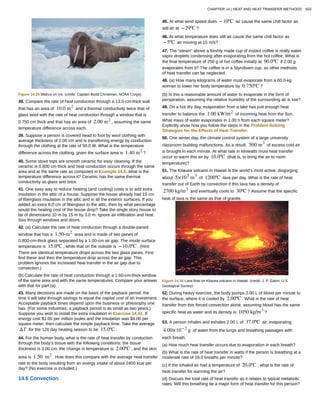 Figure 14.33 Walrus on ice. (credit: Captain Budd Christman, NOAA Corps)
38. Compare the rate of heat conduction through a 13.0-cm-thick wall
that has an area of 10.0 m2
and a thermal conductivity twice that of
glass wool with the rate of heat conduction through a window that is
0.750 cm thick and that has an area of 2.00 m2
, assuming the same
temperature difference across each.
39. Suppose a person is covered head to foot by wool clothing with
average thickness of 2.00 cm and is transferring energy by conduction
through the clothing at the rate of 50.0 W. What is the temperature
difference across the clothing, given the surface area is 1.40 m2
?
40. Some stove tops are smooth ceramic for easy cleaning. If the
ceramic is 0.600 cm thick and heat conduction occurs through the same
area and at the same rate as computed in Example 14.6, what is the
temperature difference across it? Ceramic has the same thermal
conductivity as glass and brick.
41. One easy way to reduce heating (and cooling) costs is to add extra
insulation in the attic of a house. Suppose the house already had 15 cm
of fiberglass insulation in the attic and in all the exterior surfaces. If you
added an extra 8.0 cm of fiberglass to the attic, then by what percentage
would the heating cost of the house drop? Take the single story house to
be of dimensions 10 m by 15 m by 3.0 m. Ignore air infiltration and heat
loss through windows and doors.
42. (a) Calculate the rate of heat conduction through a double-paned
window that has a 1.50-m2
area and is made of two panes of
0.800-cm-thick glass separated by a 1.00-cm air gap. The inside surface
temperature is 15.0ºC , while that on the outside is −10.0ºC . (Hint:
There are identical temperature drops across the two glass panes. First
find these and then the temperature drop across the air gap. This
problem ignores the increased heat transfer in the air gap due to
convection.)
(b) Calculate the rate of heat conduction through a 1.60-cm-thick window
of the same area and with the same temperatures. Compare your answer
with that for part (a).
43. Many decisions are made on the basis of the payback period: the
time it will take through savings to equal the capital cost of an investment.
Acceptable payback times depend upon the business or philosophy one
has. (For some industries, a payback period is as small as two years.)
Suppose you wish to install the extra insulation in Exercise 14.41. If
energy cost $1.00 per million joules and the insulation was $4.00 per
square meter, then calculate the simple payback time. Take the average
ΔT for the 120 day heating season to be 15.0ºC .
44. For the human body, what is the rate of heat transfer by conduction
through the body’s tissue with the following conditions: the tissue
thickness is 3.00 cm, the change in temperature is 2.00ºC , and the skin
area is 1.50 m2
. How does this compare with the average heat transfer
rate to the body resulting from an energy intake of about 2400 kcal per
day? (No exercise is included.)
14.6 Convection
45. At what wind speed does −10ºC air cause the same chill factor as
still air at −29ºC ?
46. At what temperature does still air cause the same chill factor as
−5ºC air moving at 15 m/s?
47. The “steam” above a freshly made cup of instant coffee is really water
vapor droplets condensing after evaporating from the hot coffee. What is
the final temperature of 250 g of hot coffee initially at 90.0ºC if 2.00 g
evaporates from it? The coffee is in a Styrofoam cup, so other methods
of heat transfer can be neglected.
48. (a) How many kilograms of water must evaporate from a 60.0-kg
woman to lower her body temperature by 0.750ºC ?
(b) Is this a reasonable amount of water to evaporate in the form of
perspiration, assuming the relative humidity of the surrounding air is low?
49. On a hot dry day, evaporation from a lake has just enough heat
transfer to balance the 1.00 kW/m2
of incoming heat from the Sun.
What mass of water evaporates in 1.00 h from each square meter?
Explicitly show how you follow the steps in the Problem-Solving
Strategies for the Effects of Heat Transfer.
50. One winter day, the climate control system of a large university
classroom building malfunctions. As a result, 500 m3
of excess cold air
is brought in each minute. At what rate in kilowatts must heat transfer
occur to warm this air by 10.0ºC (that is, to bring the air to room
temperature)?
51. The Kilauea volcano in Hawaii is the world’s most active, disgorging
about 5×105
m3
of 1200ºC lava per day. What is the rate of heat
transfer out of Earth by convection if this lava has a density of
2700 kg/m3
and eventually cools to 30ºC ? Assume that the specific
heat of lava is the same as that of granite.
Figure 14.34 Lava flow on Kilauea volcano in Hawaii. (credit: J. P. Eaton, U.S.
Geological Survey)
52. During heavy exercise, the body pumps 2.00 L of blood per minute to
the surface, where it is cooled by 2.00ºC . What is the rate of heat
transfer from this forced convection alone, assuming blood has the same
specific heat as water and its density is 1050 kg/m3
?
53. A person inhales and exhales 2.00 L of 37.0ºC air, evaporating
4.00×10−2
g of water from the lungs and breathing passages with
each breath.
(a) How much heat transfer occurs due to evaporation in each breath?
(b) What is the rate of heat transfer in watts if the person is breathing at a
moderate rate of 18.0 breaths per minute?
(c) If the inhaled air had a temperature of 20.0ºC , what is the rate of
heat transfer for warming the air?
(d) Discuss the total rate of heat transfer as it relates to typical metabolic
rates. Will this breathing be a major form of heat transfer for this person?
CHAPTER 14 | HEAT AND HEAT TRANSFER METHODS 503
 