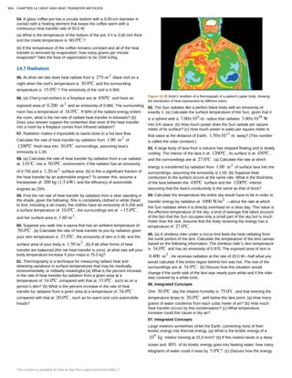 54. A glass coffee pot has a circular bottom with a 9.00-cm diameter in
contact with a heating element that keeps the coffee warm with a
continuous heat transfer rate of 50.0 W
(a) What is the temperature of the bottom of the pot, if it is 3.00 mm thick
and the inside temperature is 60.0ºC ?
(b) If the temperature of the coffee remains constant and all of the heat
transfer is removed by evaporation, how many grams per minute
evaporate? Take the heat of vaporization to be 2340 kJ/kg.
14.7 Radiation
55. At what net rate does heat radiate from a 275-m2
black roof on a
night when the roof’s temperature is 30.0ºC and the surrounding
temperature is 15.0ºC ? The emissivity of the roof is 0.900.
56. (a) Cherry-red embers in a fireplace are at 850ºC and have an
exposed area of 0.200 m2
and an emissivity of 0.980. The surrounding
room has a temperature of 18.0ºC . If 50% of the radiant energy enters
the room, what is the net rate of radiant heat transfer in kilowatts? (b)
Does your answer support the contention that most of the heat transfer
into a room by a fireplace comes from infrared radiation?
57. Radiation makes it impossible to stand close to a hot lava flow.
Calculate the rate of heat transfer by radiation from 1.00 m2
of
1200ºC fresh lava into 30.0ºC surroundings, assuming lava’s
emissivity is 1.00.
58. (a) Calculate the rate of heat transfer by radiation from a car radiator
at 110°C into a 50.0ºC environment, if the radiator has an emissivity
of 0.750 and a 1.20-m2
surface area. (b) Is this a significant fraction of
the heat transfer by an automobile engine? To answer this, assume a
horsepower of 200 hp (1.5 kW) and the efficiency of automobile
engines as 25%.
59. Find the net rate of heat transfer by radiation from a skier standing in
the shade, given the following. She is completely clothed in white (head
to foot, including a ski mask), the clothes have an emissivity of 0.200 and
a surface temperature of 10.0ºC , the surroundings are at −15.0ºC ,
and her surface area is 1.60 m2
.
60. Suppose you walk into a sauna that has an ambient temperature of
50.0ºC . (a) Calculate the rate of heat transfer to you by radiation given
your skin temperature is 37.0ºC , the emissivity of skin is 0.98, and the
surface area of your body is 1.50 m2
. (b) If all other forms of heat
transfer are balanced (the net heat transfer is zero), at what rate will your
body temperature increase if your mass is 75.0 kg?
61. Thermography is a technique for measuring radiant heat and
detecting variations in surface temperatures that may be medically,
environmentally, or militarily meaningful.(a) What is the percent increase
in the rate of heat transfer by radiation from a given area at a
temperature of 34.0ºC compared with that at 33.0ºC , such as on a
person’s skin? (b) What is the percent increase in the rate of heat
transfer by radiation from a given area at a temperature of 34.0ºC
compared with that at 20.0ºC , such as for warm and cool automobile
hoods?
Figure 14.35 Artist’s rendition of a thermograph of a patient’s upper body, showing
the distribution of heat represented by different colors.
62. The Sun radiates like a perfect black body with an emissivity of
exactly 1. (a) Calculate the surface temperature of the Sun, given that it
is a sphere with a 7.00×108
-m radius that radiates 3.80×1026
W
into 3-K space. (b) How much power does the Sun radiate per square
meter of its surface? (c) How much power in watts per square meter is
that value at the distance of Earth, 1.50×1011
m away? (This number
is called the solar constant.)
63. A large body of lava from a volcano has stopped flowing and is slowly
cooling. The interior of the lava is at 1200ºC , its surface is at 450ºC ,
and the surroundings are at 27.0ºC . (a) Calculate the rate at which
energy is transferred by radiation from 1.00 m2
of surface lava into the
surroundings, assuming the emissivity is 1.00. (b) Suppose heat
conduction to the surface occurs at the same rate. What is the thickness
of the lava between the 450ºC surface and the 1200ºC interior,
assuming that the lava’s conductivity is the same as that of brick?
64. Calculate the temperature the entire sky would have to be in order to
transfer energy by radiation at 1000 W/m2
—about the rate at which
the Sun radiates when it is directly overhead on a clear day. This value is
the effective temperature of the sky, a kind of average that takes account
of the fact that the Sun occupies only a small part of the sky but is much
hotter than the rest. Assume that the body receiving the energy has a
temperature of 27.0ºC .
65. (a) A shirtless rider under a circus tent feels the heat radiating from
the sunlit portion of the tent. Calculate the temperature of the tent canvas
based on the following information: The shirtless rider’s skin temperature
is 34.0ºC and has an emissivity of 0.970. The exposed area of skin is
0.400 m2
. He receives radiation at the rate of 20.0 W—half what you
would calculate if the entire region behind him was hot. The rest of the
surroundings are at 34.0ºC . (b) Discuss how this situation would
change if the sunlit side of the tent was nearly pure white and if the rider
was covered by a white tunic.
66. Integrated Concepts
One 30.0ºC day the relative humidity is 75.0% , and that evening the
temperature drops to 20.0ºC , well below the dew point. (a) How many
grams of water condense from each cubic meter of air? (b) How much
heat transfer occurs by this condensation? (c) What temperature
increase could this cause in dry air?
67. Integrated Concepts
Large meteors sometimes strike the Earth, converting most of their
kinetic energy into thermal energy. (a) What is the kinetic energy of a
109
kg meteor moving at 25.0 km/s? (b) If this meteor lands in a deep
ocean and 80% of its kinetic energy goes into heating water, how many
kilograms of water could it raise by 5.0ºC? (c) Discuss how the energy
504 CHAPTER 14 | HEAT AND HEAT TRANSFER METHODS
This content is available for free at http://cnx.org/content/col11406/1.7
 