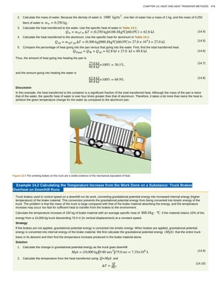 2. Calculate the mass of water. Because the density of water is 1000 kg/m3
, one liter of water has a mass of 1 kg, and the mass of 0.250
liters of water is mw = 0.250 kg .
3. Calculate the heat transferred to the water. Use the specific heat of water in Table 14.1:
(14.4)Qw = mwcw ΔT = ⎛
⎝0.250 kg⎞
⎠
⎛
⎝4186 J/kgºC⎞
⎠(60.0ºC) = 62.8 kJ.
4. Calculate the heat transferred to the aluminum. Use the specific heat for aluminum in Table 14.1:
(14.5)QAl = mAlcAl ΔT = ⎛
⎝0.500 kg⎞
⎠
⎛
⎝900 J/kgºC⎞
⎠(60.0ºC)= 27.0 × 104
J = 27.0 kJ.
5. Compare the percentage of heat going into the pan versus that going into the water. First, find the total transferred heat:
(14.6)QTotal = QW + QAl = 62.8 kJ + 27.0 kJ = 89.8 kJ.
Thus, the amount of heat going into heating the pan is
(14.7)27.0 kJ
89.8 kJ
×100% = 30.1%,
and the amount going into heating the water is
(14.8)62.8 kJ
89.8 kJ
×100% = 69.9%.
Discussion
In this example, the heat transferred to the container is a significant fraction of the total transferred heat. Although the mass of the pan is twice
that of the water, the specific heat of water is over four times greater than that of aluminum. Therefore, it takes a bit more than twice the heat to
achieve the given temperature change for the water as compared to the aluminum pan.
Figure 14.5 The smoking brakes on this truck are a visible evidence of the mechanical equivalent of heat.
Example 14.2 Calculating the Temperature Increase from the Work Done on a Substance: Truck Brakes
Overheat on Downhill Runs
Truck brakes used to control speed on a downhill run do work, converting gravitational potential energy into increased internal energy (higher
temperature) of the brake material. This conversion prevents the gravitational potential energy from being converted into kinetic energy of the
truck. The problem is that the mass of the truck is large compared with that of the brake material absorbing the energy, and the temperature
increase may occur too fast for sufficient heat to transfer from the brakes to the environment.
Calculate the temperature increase of 100 kg of brake material with an average specific heat of 800 J/kg ⋅ ºC if the material retains 10% of the
energy from a 10,000-kg truck descending 75.0 m (in vertical displacement) at a constant speed.
Strategy
If the brakes are not applied, gravitational potential energy is converted into kinetic energy. When brakes are applied, gravitational potential
energy is converted into internal energy of the brake material. We first calculate the gravitational potential energy (Mgh) that the entire truck
loses in its descent and then find the temperature increase produced in the brake material alone.
Solution
1. Calculate the change in gravitational potential energy as the truck goes downhill
(14.9)Mgh = ⎛
⎝10,000 kg⎞
⎠
⎛
⎝9.80 m/s2⎞
⎠(75.0 m) = 7.35×106
J.
2. Calculate the temperature from the heat transferred using Q=Mgh and
(14.10)
ΔT =
Q
mc,
CHAPTER 14 | HEAT AND HEAT TRANSFER METHODS 475
 