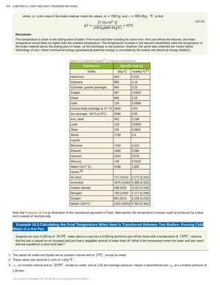 where m is the mass of the brake material. Insert the values m = 100 kg and c = 800 J/kg ⋅ ºC to find
(14.11)
ΔT =
⎛
⎝7.35×106
J⎞
⎠
⎛
⎝100 kg⎞
⎠
⎛
⎝800 J/kgºC⎞
⎠
= 92ºC.
Discussion
This temperature is close to the boiling point of water. If the truck had been traveling for some time, then just before the descent, the brake
temperature would likely be higher than the ambient temperature. The temperature increase in the descent would likely raise the temperature of
the brake material above the boiling point of water, so this technique is not practical. However, the same idea underlies the recent hybrid
technology of cars, where mechanical energy (gravitational potential energy) is converted by the brakes into electrical energy (battery).
Table 14.1 Specific Heats[1]
of Various Substances
Substances Specific heat (c)
Solids J/kg⋅ºC kcal/kg⋅ºC[2]
Aluminum 900 0.215
Asbestos 800 0.19
Concrete, granite (average) 840 0.20
Copper 387 0.0924
Glass 840 0.20
Gold 129 0.0308
Human body (average at 37 °C) 3500 0.83
Ice (average, -50°C to 0°C) 2090 0.50
Iron, steel 452 0.108
Lead 128 0.0305
Silver 235 0.0562
Wood 1700 0.4
Liquids
Benzene 1740 0.415
Ethanol 2450 0.586
Glycerin 2410 0.576
Mercury 139 0.0333
Water (15.0 °C) 4186 1.000
Gases [3]
Air (dry) 721 (1015) 0.172 (0.242)
Ammonia 1670 (2190) 0.399 (0.523)
Carbon dioxide 638 (833) 0.152 (0.199)
Nitrogen 739 (1040) 0.177 (0.248)
Oxygen 651 (913) 0.156 (0.218)
Steam (100°C) 1520 (2020) 0.363 (0.482)
Note that Example 14.2 is an illustration of the mechanical equivalent of heat. Alternatively, the temperature increase could be produced by a blow
torch instead of mechanically.
Example 14.3 Calculating the Final Temperature When Heat Is Transferred Between Two Bodies: Pouring Cold
Water in a Hot Pan
Suppose you pour 0.250 kg of 20.0ºC water (about a cup) into a 0.500-kg aluminum pan off the stove with a temperature of 150ºC . Assume
that the pan is placed on an insulated pad and that a negligible amount of water boils off. What is the temperature when the water and pan reach
thermal equilibrium a short time later?
1. The values for solids and liquids are at constant volume and at 25ºC , except as noted.
2. These values are identical in units of cal/g⋅ºC .
3. cv at constant volume and at 20.0ºC , except as noted, and at 1.00 atm average pressure. Values in parentheses are cp at a constant pressure of
1.00 atm.
476 CHAPTER 14 | HEAT AND HEAT TRANSFER METHODS
This content is available for free at http://cnx.org/content/col11406/1.7
 