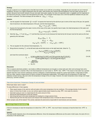 Strategy
The pan is placed on an insulated pad so that little heat transfer occurs with the surroundings. Originally the pan and water are not in thermal
equilibrium: the pan is at a higher temperature than the water. Heat transfer then restores thermal equilibrium once the water and pan are in
contact. Because heat transfer between the pan and water takes place rapidly, the mass of evaporated water is negligible and the magnitude of
the heat lost by the pan is equal to the heat gained by the water. The exchange of heat stops once a thermal equilibrium between the pan and
the water is achieved. The heat exchange can be written as ∣ Qhot ∣ = Qcold .
Solution
1. Use the equation for heat transfer Q = mcΔT to express the heat lost by the aluminum pan in terms of the mass of the pan, the specific
heat of aluminum, the initial temperature of the pan, and the final temperature:
(14.12)Qhot = mAlcAl
⎛
⎝Tf − 150ºC⎞
⎠.
2. Express the heat gained by the water in terms of the mass of the water, the specific heat of water, the initial temperature of the water and
the final temperature:
(14.13)Qcold = mWcW
⎛
⎝Tf − 20.0ºC⎞
⎠.
3. Note that Qhot < 0 and Qcold > 0 and that they must sum to zero because the heat lost by the hot pan must be the same as the heat
gained by the cold water:
(14.14)Qcold +Qhot = 0,
Qcold = –Qhot,
mW cW
⎛
⎝Tf − 20.0ºC⎞
⎠ = −mAl cAl
⎛
⎝Tf − 150ºC.⎞
⎠
4. This an equation for the unknown final temperature, Tf
5. Bring all terms involving Tf on the left hand side and all other terms on the right hand side. Solve for Tf ,
(14.15)
Tf =
mAl cAl (150ºC) + mWcW(20.0ºC)
mAl cAl + mWcW
,
and insert the numerical values:
(14.16)
Tf =
⎛
⎝0.500 kg⎞
⎠
⎛
⎝900 J/kgºC⎞
⎠(150ºC)+⎛
⎝0.250 kg⎞
⎠
⎛
⎝4186 J/kgºC⎞
⎠(20.0ºC)
⎛
⎝0.500 kg⎞
⎠
⎛
⎝900 J/kgºC⎞
⎠ + ⎛
⎝0.250 kg⎞
⎠
⎛
⎝4186 J/kgºC⎞
⎠
= 88430 J
1496.5 J/ºC
= 59.1ºC.
Discussion
This is a typical calorimetry problem—two bodies at different temperatures are brought in contact with each other and exchange heat until a
common temperature is reached. Why is the final temperature so much closer to 20.0ºC than 150ºC ? The reason is that water has a greater
specific heat than most common substances and thus undergoes a small temperature change for a given heat transfer. A large body of water,
such as a lake, requires a large amount of heat to increase its temperature appreciably. This explains why the temperature of a lake stays
relatively constant during a day even when the temperature change of the air is large. However, the water temperature does change over longer
times (e.g., summer to winter).
Take-Home Experiment: Temperature Change of Land and Water
What heats faster, land or water?
To study differences in heat capacity:
• Place equal masses of dry sand (or soil) and water at the same temperature into two small jars. (The average density of soil or sand is
about 1.6 times that of water, so you can achieve approximately equal masses by using 50% more water by volume.)
• Heat both (using an oven or a heat lamp) for the same amount of time.
• Record the final temperature of the two masses.
• Now bring both jars to the same temperature by heating for a longer period of time.
• Remove the jars from the heat source and measure their temperature every 5 minutes for about 30 minutes.
Which sample cools off the fastest? This activity replicates the phenomena responsible for land breezes and sea breezes.
Check Your Understanding
If 25 kJ is necessary to raise the temperature of a block from 25ºC to 30ºC , how much heat is necessary to heat the block from 45ºC to
50ºC ?
Solution
The heat transfer depends only on the temperature difference. Since the temperature differences are the same in both cases, the same 25 kJ is
necessary in the second case.
CHAPTER 14 | HEAT AND HEAT TRANSFER METHODS 477
 