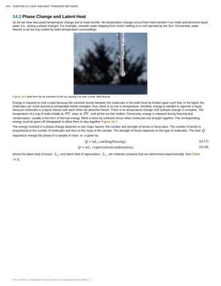14.3 Phase Change and Latent Heat
So far we have discussed temperature change due to heat transfer. No temperature change occurs from heat transfer if ice melts and becomes liquid
water (i.e., during a phase change). For example, consider water dripping from icicles melting on a roof warmed by the Sun. Conversely, water
freezes in an ice tray cooled by lower-temperature surroundings.
Figure 14.6 Heat from the air transfers to the ice causing it to melt. (credit: Mike Brand)
Energy is required to melt a solid because the cohesive bonds between the molecules in the solid must be broken apart such that, in the liquid, the
molecules can move around at comparable kinetic energies; thus, there is no rise in temperature. Similarly, energy is needed to vaporize a liquid,
because molecules in a liquid interact with each other via attractive forces. There is no temperature change until a phase change is complete. The
temperature of a cup of soda initially at 0ºC stays at 0ºC until all the ice has melted. Conversely, energy is released during freezing and
condensation, usually in the form of thermal energy. Work is done by cohesive forces when molecules are brought together. The corresponding
energy must be given off (dissipated) to allow them to stay together Figure 14.7.
The energy involved in a phase change depends on two major factors: the number and strength of bonds or force pairs. The number of bonds is
proportional to the number of molecules and thus to the mass of the sample. The strength of forces depends on the type of molecules. The heat Q
required to change the phase of a sample of mass m is given by
(14.17)Q = mL f (melting/freezing),
(14.18)Q = mLv (vaporization/condensation),
where the latent heat of fusion, Lf , and latent heat of vaporization, Lv , are material constants that are determined experimentally. See (Table
14.2).
478 CHAPTER 14 | HEAT AND HEAT TRANSFER METHODS
This content is available for free at http://cnx.org/content/col11406/1.7
 