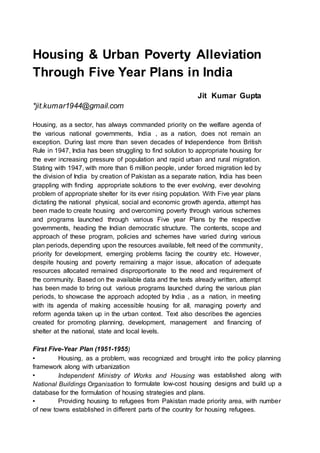 Housing & Urban Poverty Alleviation
Through Five Year Plans in India
Jit Kumar Gupta
*jit.kumar1944@gmail.com
Housing, as a sector, has always commanded priority on the welfare agenda of
the various national governments, India , as a nation, does not remain an
exception. During last more than seven decades of Independence from British
Rule in 1947, India has been struggling to find solution to appropriate housing for
the ever increasing pressure of population and rapid urban and rural migration.
Stating with 1947, with more than 6 million people, under forced migration led by
the division of India by creation of Pakistan as a separate nation, India has been
grappling with finding appropriate solutions to the ever evolving, ever devolving
problem of appropriate shelter for its ever rising population. With Five year plans
dictating the national physical, social and economic growth agenda, attempt has
been made to create housing and overcoming poverty through various schemes
and programs launched through various Five year Plans by the respective
governments, heading the Indian democratic structure. The contents, scope and
approach of these program, policies and schemes have varied during various
plan periods, depending upon the resources available, felt need of the community,
priority for development, emerging problems facing the country etc. However,
despite housing and poverty remaining a major issue, allocation of adequate
resources allocated remained disproportionate to the need and requirement of
the community. Based on the available data and the texts already written, attempt
has been made to bring out various programs launched during the various plan
periods, to showcase the approach adopted by India , as a nation, in meeting
with its agenda of making accessible housing for all, managing poverty and
reform agenda taken up in the urban context. Text also describes the agencies
created for promoting planning, development, management and financing of
shelter at the national, state and local levels.
First Five-Year Plan (1951-1955)
▪ Housing, as a problem, was recognized and brought into the policy planning
framework along with urbanization
▪ Independent Ministry of Works and Housing was established along with
National Buildings Organisation to formulate low-cost housing designs and build up a
database for the formulation of housing strategies and plans.
▪ Providing housing to refugees from Pakistan made priority area, with number
of new towns established in different parts of the country for housing refugees.
 