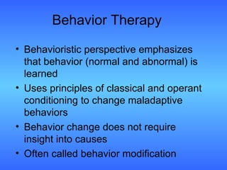 Behavior Therapy Behavioristic perspective emphasizes that behavior (normal and abnormal) is learned Uses principles of classical and operant conditioning to change maladaptive behaviors Behavior change does not require insight into causes Often called behavior modification 