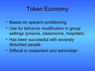 Token Economy Based on operant conditioning Use for behavior modification in group settings (prisons, classrooms, hospitals) Has been successful with severely disturbed people Difficult to implement and administer 