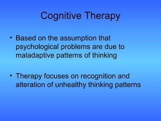 Cognitive Therapy Based on the assumption that psychological problems are due to maladaptive patterns of thinking Therapy focuses on recognition and alteration of unhealthy thinking patterns 