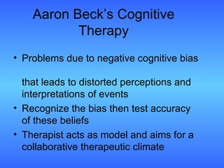 Aaron Beck’s Cognitive Therapy Problems due to negative cognitive bias  that leads to distorted perceptions and interpretations of events Recognize the bias then test accuracy of these beliefs Therapist acts as model and aims for a collaborative therapeutic climate 