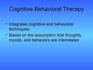 Cognitive Behavioral Therapy Integrates cognitive and behavioral techniques.  Based on the assumption that thoughts, moods, and behaviors are interrelated 